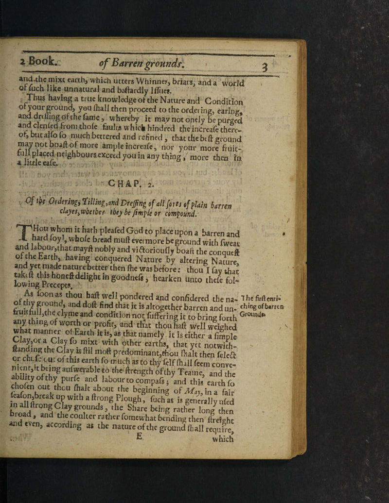 s — w 2 Book. of Barren grounds. and.themixt earth, which utter* YVhinnes, briars, and a world Qt fuch Iike_ unnatural and baftard'ly 1 flues. Thus having a true knowledge of the Nature and Condition or your ground} you fhall then proceed to the ordering, earing, and drilling of the fame, whereby it may not ontly be purged and denied from thole faults which hindred the increafethere- of, but alio fo much bettered and refintd, that the bill ground may not boaft of more ample increafe, nor your more fruit¬ ful! placed neighbours exceed you in any thing/more then in a iiule eaie. •' v ■/ ; / ... . CHAP. 2. Cftbe Ordering, till inland Duffing of all forts ef plain barren claj/es^wbetber tbej be jimple or compound. \ HPS ?h°m “ h.ar[' P^afed pod to place upon a barren and < a ik °y, ’ Wll0fc bread mu® evetmore be ground with fweat and libourjthatmayft nobly and viftorioufly boali the conqueft of the Earth, having conquered Nature by altering Nature and yet made nature better then Ihe was before: thou Ifavthat kwhig^Precepts^ *** g°°dnefi, hearken unto thefe fol- As foon as thou baft well pondered and confidered the na- Ihe Memi- r . 7 f,ro,und’ and find that it is altogether barren and un. thing ofUmn fruiifull,theclyme and condition not fuffering it to bring forth any thing of worth or profit, and that thou haft well weighed what manner of Earth it is, as that namely it is either a Ample Clay,or a Clay fo mixt with other earths, that yet notwith- > ftan ing the Clay is ftil moft predominant,thou (halt then feleft or chi.fjcu. of this earth fo much as to thy felf (hall feem conve- h'-mg anfwerabie to the ftrength of thy Tea'tne, and the ability of thy purie and labour to compafs; and this earth fo chofen out thou (halt about the beginning of Mr, in a fair' W,'h * ^ong Plough. fuch as is generally uled in all ftrong Clay grounds, the Share being rather long7 then broad, and the coulter rather fomewhat bending then ftLioht and even, according as the nature of the ground (hall require, . & which I . i.li$