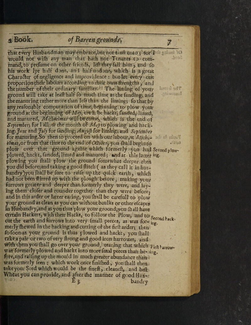that every Husbandman may embracc,btit not mill Unto j tor I : - would not wifli any man that hath not Tenants to com¬ mand, to prefumeon other friends, left th^y fail him, and fo his work lye half done, and half undone* which is a great CJiara&er of negligence and improvidence : but let every one proportion their labours according to their owl* ftrengt'hs , and v the number of their ordinary families. ^ The liming of your ground will take at leaft half fo much time as the fanding, and the manuring rather more than lefs than the liming* fo that by any reafonable computation of time^ beginning to plow your ground at the beginning 6f ATy, efeit be hackr6 fanded, limed, arid manured, MiBadmaf will tk;Cbme* which is the end of September, for 1 alknfr the month of Mayio plowing and hack¬ ing \June and July for fanding-,Auguft f&r liming; and September for manuring.So then to proceed on with our labour,at Jkicbc* tlmaS) or from that time to the end of OUobe r,-you (hall begin to • •' plow over that ground agaiiie W'hich formerly you had Second pJow- plowed, hackt, fanded, limed and manured; and at this latter *ng- plowing you (hall plow the ground fomuvhat deeper then you did before;and taking a good flitch ( as they call it in hos- bandry)you fhall be fure to raife up the quick earth, which had hot been ftirred up with the plough before, making your furrows greater and deeper than formerly they were, and lay¬ ing them* clofer and rounder together than they were before* and in this arder or latter earing, you flnll be carefulf to plow your ground as clean as you1 can without baulks or other efcape* in Husbandry,and as you thus plow your groond,yc.u (hall have certain Hackers, with their Hacks, to follow the Plow, and to $ cut the earth and furrows into very (mall peeces, as was for- w ^ merly (hewed in the hacking and cutting of the firft arder; then fofoonas your ground is thus plowed and hackt, you (hall take a pair or two of very ftrong and good iron harrowes, and 7 With them you (hall go over your ground, tearing that which FirftharfW* was formerly plowed and hackt into more fmal peeces than be- ing. fore,and railing up the mould in much greater abundance than Was formerly feen : which work once finUhed, you (hall then take your Seed which would be the fineft, cleaned, arid beft Wheat you can provide, and after the mariner of good Hus-- E 3 - bandry