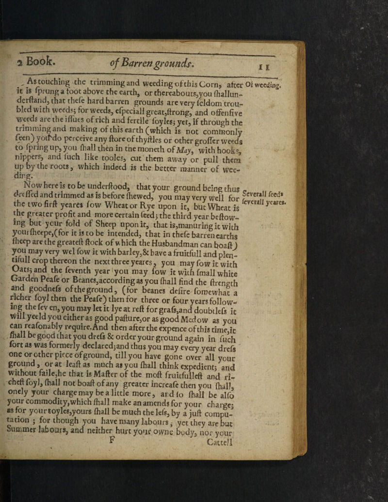 11 . - As touching the trimming and weeding of this Corn, after Ol weeding, it is iprung a toot above the earth, or thereabouts,you (hallun- derftand, that thefe hard barren grounds are very ieldom trou¬ bled with weed?; for weeds, efpeciali great,ftrolig, and offenfive weeds are the iflues of rich and fertile foyles; yet, if through the trimming and making of this earth (which is not commonly Ceen) jo&do perceive any ftore of thylfles or other gro(Ter weeds to fpring up, you fhall then in the moneth of May, with hook?, nippers, and inch like tooles, cut them away or pull them up by the roots, which indeed is the better manner of wee- vJ Now here is to be underftood, that your ground being thus art fled and trimmed as is before (hewed, you may very well for ?ever‘.!l feeds the two firft yeares low Wheat or Rye upon it, but Wheat is cma f the greater profit and more certain feed} the third year beftow- wg but your fold of Sheep upon it, that is,manuring it with your(heepe,(for it is to be intended, that in thefe barren earths (beep are the greateft flock of vt hich the Husbandman can boaft ) you may very wel fow it with barley,& have a fruitfull and plen¬ tiful! crop thereon the next three yeares, you may fow it with OatS} and the feventh year you may fow it with fmall white Garden Peafe or Beanes,according as you (hall find the ftrength and goodnefs of the ground, (for beanes defire foroewhat a richer (oyl then the Peafe) then for three or four years follow- lnS,the “J en> you lay let it lye at reft for grafs,and doubtlefs it Will yeeld you either as good pafture,or as good Med ow as you can reafonably require. And then after the expence ofthis time,it mall be good that you drefs & order your ground again in fuch fort as was formerly declared}and thus you may every year drefs one or other piece of ground, tillyou have gone over all your ground, or at lead as much as you (hall think expedient} and without faile,he that is Matter of the moft fruitfulleft and ri- cheft foy), (hall not boaft of any greater increafe then you fhal) onely your charge may be a little more, and lo (hall be alfo your commodity,which (hall make an amends for your charge? as for yourtoyles,yours (hall be much the lets, by a juft compu¬ tation ; for though you have many laboursyet they are but summer labours, and neicher hurt your owne body, nor your F Catte/1