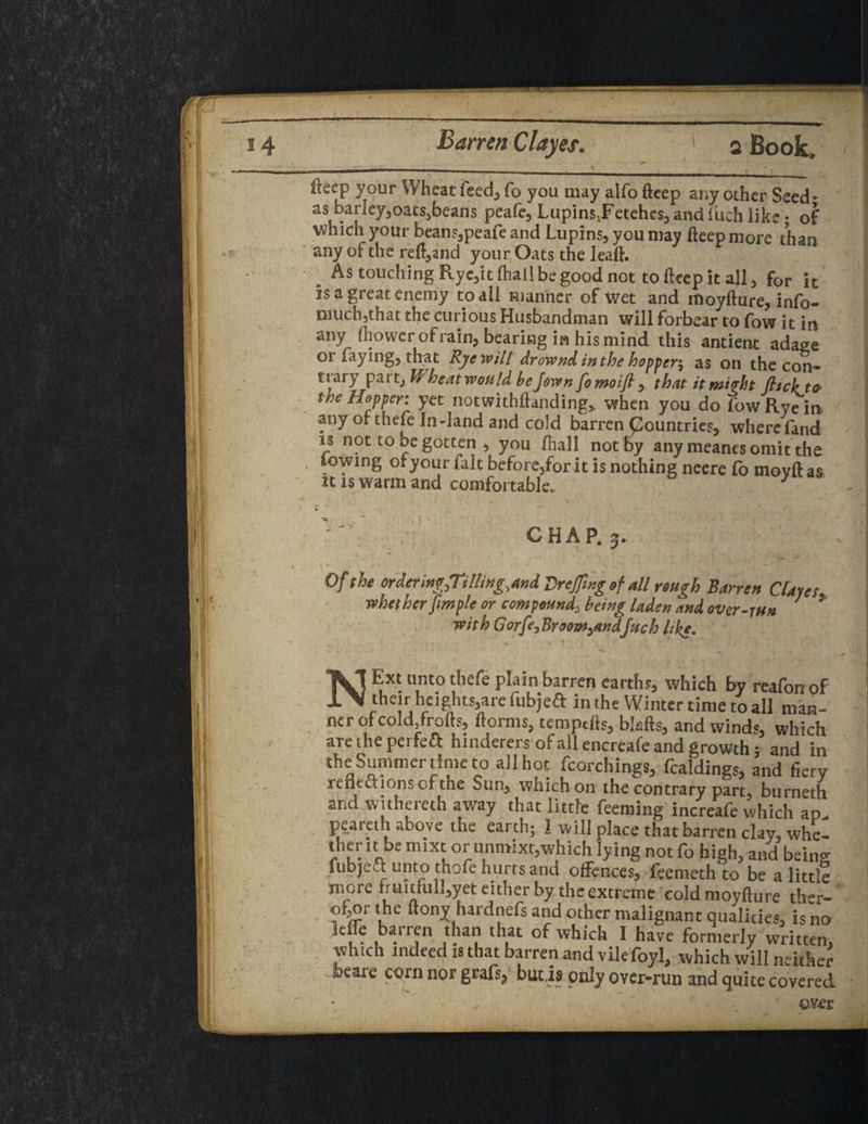 34 Barren Clayes. ' q Book. ileep your Wheat feed,, fo you may alfo fteep any other Seed- as barley3oatssbeans peafe3 Lupins,Fetehes,, and fuch like • of which your beans,peafe and Lupins, you may fteep more than any of the refund your Oats the leaft. . As touching Ryc3it (hall be good not to fteep it all 3 for it is a great enemy to all manner of wet and moyfture, info- much3that the curious Husbandman will forbear to fow it in any fliqwcr of rain, bearing in his mind this antient adage oi faying3 that Rye will drownd inthe hopper^ as on the con* trary part, W heat won Id bejown fomoifl y that itmipht flick to the Hopper yet notwithftanding* when you do fow Rye in any of thefe In-land and cold barren pountries, where fand is not to be gotten , you fhall not by any meanes omit the lowing of your fait before5for it is nothing neere fo movft as it is warm and comfortable. 1 CHAP. 3. Of the ordcnn^Til!i»g,and Vrefling of all rough Barren Clayes whether fimple or compound3 being laden and over-run 7 * with Gorfe^Broom^andfuch like, • V » 4 * ^ - A '• > NExt unto thefe plain barren earth?, which by reafonof then-heights, are fubjeft in the Winter time to all man¬ ner of cold/rofts, ftorms, temptfts, biafts, and winds which aretheperfeft hinderers of all encreafe and growth} and in the Summer time to all hoe fcorchings, fealdings, and fiery reneciions of the Sun3 wnichon the contrary part, burneth and withereth away that little feeming increafe which ap. peareth above the earth; 1 will place that barren clay, whe- therit be mixt oriinmixt,which lying not fo high, and being fubjett unto thofe hurts and offences, feemeth to be a little mere fruitful1,yet either by the extreme coldmoyfture ther- ofor the ftonv hardnefs and other malignant qualities, is no le fe barren than that of which I have formerly written, which indeed is that barren and vile loyl^ which will neither feeare corn nor grafs, but.is only over-run and quite covered aver