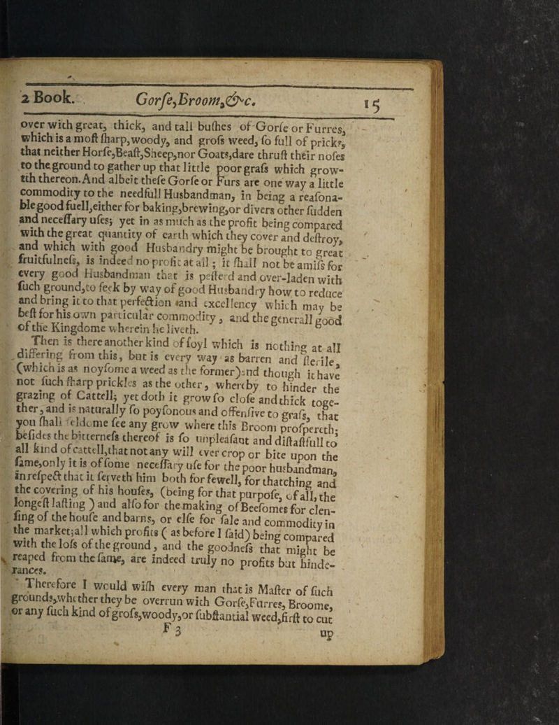 Gorfe, Broonti&'C. over with great, thick, and tali bullies of Gorfe or Fufres, which is a molt (harp,woody, and grofs weed, fo full of pricks, that neither Horfe,Beaft,Sheep,nor Goats,dare thruft their nofes to theground to gather up that little poorgrafs which grow- tth thereon. And albeit thefe Gorfe or Furs are one way a little commodity to the needful! Husbandman, in being a reafona- blegood fuel],either for baking,brewing,or divers other fudden and neceffary ufes; yet in as much as the profit being compared with the great quantity of earth which they cover and deftrov, and which with good Husbandry might be brought to great fauitfulnefs, is indeed no profit at all; it fhall not be amifs for every good Husbandman that .is pefferd and cver-iaden with fuch ground,to feck by way of good Husbandry how to reduce and bring it to that perfection «and excellency which may b- belt for his own particular commodity, and thegenerall uood ol the Kingdome wherein he liveth. b Jh.en is there another kind offoyl which is nothing at all ,dn ering nonitnis, but is every way1 as barren and ferile Cwhichisas noyfomc a weed as the former>nd thotwh it have not filch fkarp prickles as the other, whereby to fonder the grazing of Cattell; yet doth it growfo clofe and thick toee- ther, and is naturally fo poyfonous and offenftve to grafs that you (hah .ddome fee any grow where this Broom profpercth- befidcs the buternefs thereof is fo unpleafaut anddiftaftfullto all kind or cattell,that not any will ever crop or bite upon the fame,only it is offome neceffary life for thepoor husbandman, irirefpeft that n ferveth him both for fewell, for thatching and the covering of his houfes, (being for that purpofe, of all, the longeft lading ) and alfo for the making ofBeefomesforclen- ling of the houfe and barns, or elfe for fale and commodity in the marketsali which profits ( as before I (aid) being compared with the lofs of the ground, and the goodndi that might be reaped from the fame, are indeed truly no profits but hind-- Therefore I would with every man that is Mailer of fuch groundv.vhi tner they be overrun with Gorfe,Furres, Broome, or any fuch kind of grofs,woody,or fubSancial weed,fiifi to cut