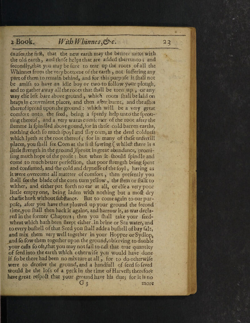 - : caufesjthe firft, that the new earth may the bettter mixe with the old earth, and thofe helps that are added thereunto; and iecondlygt'hat you may be hire to tear up the roots of all the Whinnes from the very bottome of the earth , not filtering any part of them to remain behind, and for this purpofe it (hall not be amifs to have an idle boy or two to follow your plough, and to gather away all the roots that (hall be torn up., or any ' way elfe left bare above ground , which roots fhall be laid on heaps in convenient place?, and then after burnt, and the allies thereofIpread upoiuhe ground : which will be a very great comfort unto the feed, being a fpeedy help unto the fp rou¬ ting thereof, and a very warm comtcrser of the root after the ftemme is fpindlcd above gound,for in thefe cold barren earths, nothing doth fo much fpoyl and (lay corn, as the dead coldnds which lyeth at the root thereof; for in many of thefe unfertill places, you fhall fee Corn at the firft Towing Q whiled there is a little ftrength in the ground^fprout in great abundance, promt- fing much hope of the profit: but when it fhould fpmdle and come to much better perfeftion, that poor ftrength being fpenc and coiifumed, and the cold and drynefte of the foyl, having as it were overcome all mattter of comfort, then prefently you ftiall fee the blade of the corn turn yellow, the ftem or ftalk to wither, and either put forth no ear at all, orclfea very poor little empty one, being laden with nothing bin a mod dry to our pur- the fecond was decla¬ red in the former Chapters 5 then you (hall take your feed- wheat which hath been fteept either in brine or Sea water, arid to every buftiell of that Seed you fhall addea bufhell of bay fait, and mix them very well together in your Hopper orSydlop, and fo fow them together upon the ground,obkrving to double your cafts fo oft,that you may not fail to caft that true quantity of feed into the earth which otherwife you would have done if fo be there had been no mixture at all, for to do otherwife were to deceive the ground, and a handful! of feed fo faved tVould be the lof's of a peck in the time ofHarveftj therefore have great refpeft that your ground have his duc5 for it is no G 3 more charae husk without fubftance. But to come again pofe, after you have thus plowed up your ground time,you ftiall then hack it againe, and harrow ir, as