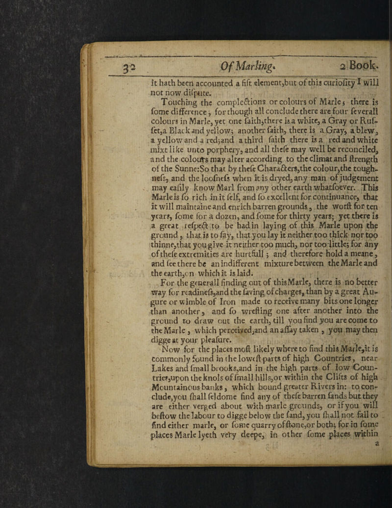 g 2 Of Marling* 2 Book- It hath been accounted a fift element,but of this curioHty I will not now difpute. Touching the completions or colours of Marks there is fome difference, for though all conclude there are four feverall colours in Marie, yet one faith,there ha white, a Gray or Ruf- let,a Black and yellow; another faith, there is a Gray, a blew, a yellow and a rcd;and a third faith there ha red and white mixt like unto porphery, and all thefe may well be reconciled, and the colours may alter according to the climat and ftrength of the SunnerSo that, by thefe Chara&ers,the colour,the tough- nefs, and thcloofiiefs when it is dryed, any man of judgement x may eafily know Marl from any other earth whatfoever. This Marleis fo rich in it felf, and fo excellent for continuance, that it will maintaine and enrich barren grounds, the worft for ten years, fome for a dozen, and fome for thirty years; yet there is a great refpeft to be had in laying of this Marie upon the ground, that is to fay, that you lay it neither too thick nor too thinne,that you give it neither too much, nor too little; for any of thefe extremities are hurtful]; and therefore holdameane, and fee there be an indifferent mixture between the Marie and theearth,cn which it is laid. For the general! finding out of this Marie, there is no better way for rcadincfs,and the laving of charges, than by a great Au- gure or w imble of Iron made to receive many bits one longer than another, and fo wrefting one after another into the ground to draw out the earth, till you find you are come to the Marie , which percdyed,and an allay taken , you may then digge at your pleafure. Now for the places mod likely where to find this Marle,it is commonly found in the lowed: parts of high Countries, near Lakes and ftnall brooks,and in the high parts of low Coun- trief,upontheknolsGffmallhilIs,or tvithin the Clifts of high Mountainous banks, which bound greater Rivers in: to con¬ clude,you fhallfddome find any of thefe barren lands but they are either verged about wkh marie grounds, orifyou will beftow the labour to digge below the land, you fhall not fail to . find either mark, or feme quarry of done,or both; for in Ibme places Mark lyeth vefy deepe, in other fome places within