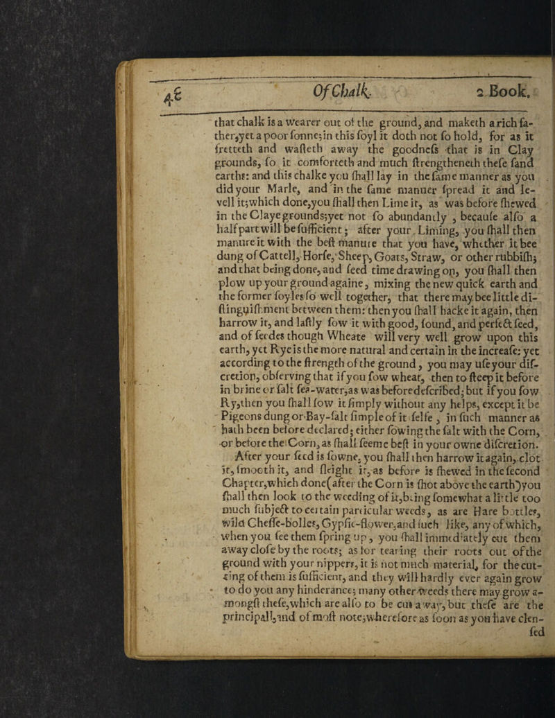 that chalk is a wearer out ot the ground, and maketh a rich fa¬ thered a poor fonne;in this foyl it doth not fo hold. For as it fretteth and wafleth away the goodncFs that is in Clay grounds, Fo it comforteth and much ftrengtheneth thefe fana earths: and this chalke you (hall lay in the Fame manner as you did your Marie, and in the fame manner fpread it and le- vell it;which done,you (hall then Lime it, as was before fhewed / in theClayegFoundsjyet not fo abundantly , becaufe alfo a half part will be fufficient; after your Liming, you (hall then manure it with the bed manure that you have, whether it bee dung ofGattell, HorfeySheep, Goats, Straw, or otherruhbiflij and that being done, and feed time drawing op, you (hall then plow up your ground againe, mixing the new quick earth and the former foylesfo well together, that there maybee little di- flingyifhment between them: then you fhall hacke it again, then harrow it, and ladly fow it with good, found, and perfeft feed, and of feedes though Wheate will very well grow upon this earth, yet Rye is the more natural and certain iit the increafe; yet according to the flrength of the ground, you may ufeyour dif- credon, obferving that if you fow wheat, then to deep it before in brine or Fait fea-watcr,a$ was beforedeferibed; but if you Fow Ry,then you (hal l fow it (imply without any helps, except it be  Pigeons dungor Bay-falt limpleof it felfe , in Fuch manner as hath been before declared* either (owing the Fait with the Corn, •or before the Corneas (halt feeme bed in your owne diferetion. After your Feed is fowne. you fhall then harrow it again, clot it,fmoothit, and Height ir,as before is (hewed inthcfecond Chapter,which done(after the Corn is Fliot above the carth)yon fhall then look to the weeding of it,bung fomewhat a lit tie too much fubjeft to certain particularweeds, as are Hare bottles, wild Cheffe-bolles, G ypfit-Rower, an d fuch like, any of which, when you Fee them fpring up, you (hall immtdlately cm them away clofe by the roots; as tor tearing their roots out of the ground with your nippers, it is not much material, for thecut- •cmg of them is fufficienr, and they will hardly ever again grow • to do you any hindcrance; many other weeds there may grow a- mongH thefe,which are alfo to be cui a way, but thde are the principall^nd o( malt notc^w-herdore as loon asyouhaveclen- Fed