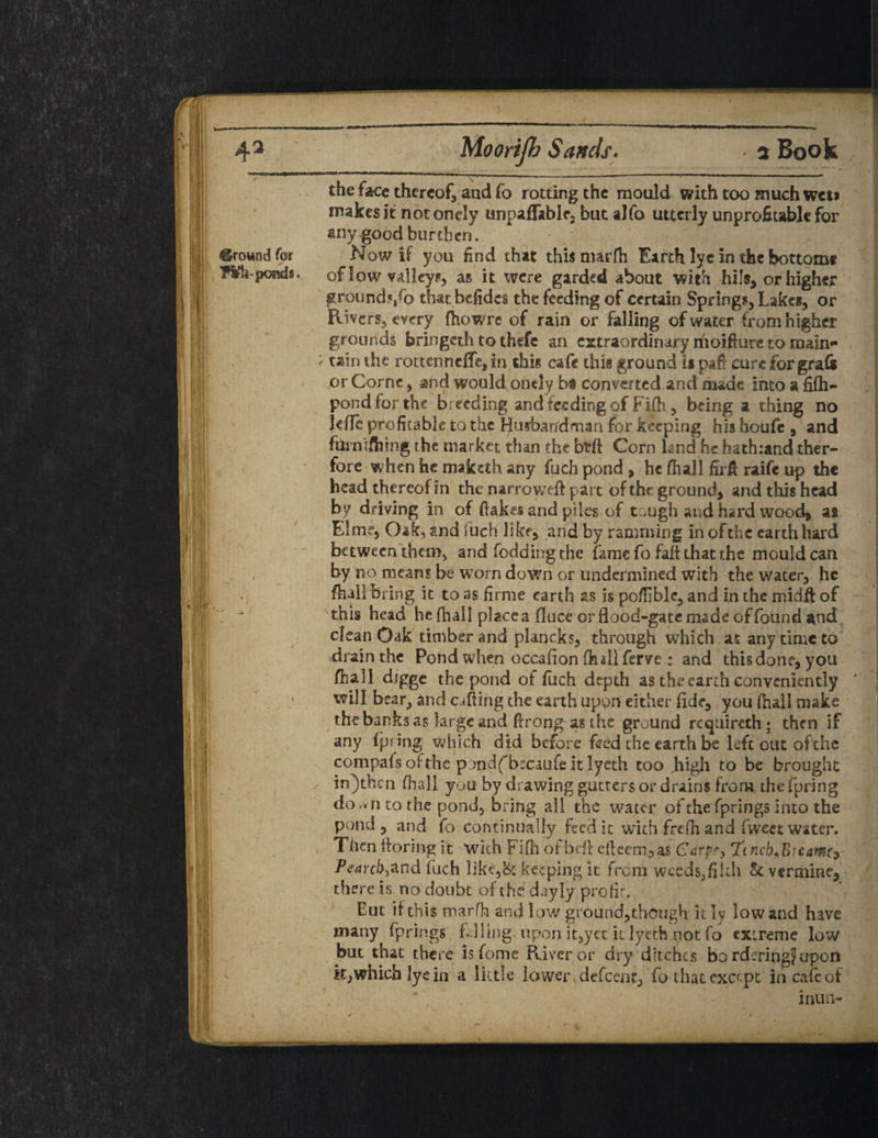 Moorijb Sands. a Book the face thereof, and fo rotting the mould with too much wet> makes it notonely unpaffablf2 but alfo utterly unprofitable for any good burthen. _ Now if you find that this marfti Earth lye in the bottom* of low valleys, as it were garded about with hi Is, or higher ground*/o thatbdides the feeding of certain Springs, Lakes, or Rivers, every fhowre of rain or falling of water from higher grounds bringeth to thefe an extraordinary nioiflure to main** ; tain the rottenneffe, in this cafe this ground ii pair cure for graft or Corne, and would ontly b# convened and made into a fifh- pond for the br eeding and feeding of Fifh, being a thing no Idle profitable to the Husbandman for keeping hia houfe , and fuinifhing the market than the bdl Corn land he hath:and ther- fore when he maketh any fuch pond , he fhall firfl raife up the head thereoHn the narroweft part of the ground, and this head by driving in of flakes and piles of tough and hard wood, a* Elme, Oak, and fuch like, and by ramming in of the earth hard between them, and foddingthe fame fo fad that the mould can by no means be worn down or undermined with the water, he fluttering it to as firme earth as is pofiible, and in the midft of this head he fhall place a fluce or flood-gate made of found and clean Oak timber and plancks, through which at any time to drainthe Pond when occafion ftullferve : and this done, you fhall digge the pond ot fuch depth as the earth conveniently will bear, and calling the earth upon either fide, you (hail make the banks as large and flrong- as the ground requireth; then if any fpring which did before feed the earth be left out of'chc compafs ofthc pondfbscaufe it lyeth too high to be brought in)thcn fhall you by drawing gutters or drains from the fpring do.vii to the pond, bring all the water of the fprings into the pond, and fo continually feed it with frefh and fweet water. Then floriug it with Fifh of beft efteem,a$ Carp?, Tincb^Breawiy Pearcb&nd fuch like,& keeping it from weeds,filth St vermine, there is no doubt of the dayly pro fir, Eut if this marfh and low ground,though it ly low and have many fprings Filing upon it,yct it lyeth not fo extreme low but that there isfome River or dry ditches bo rderingj upon k,which lye in a little lower , defeent, fo that except in cafe of