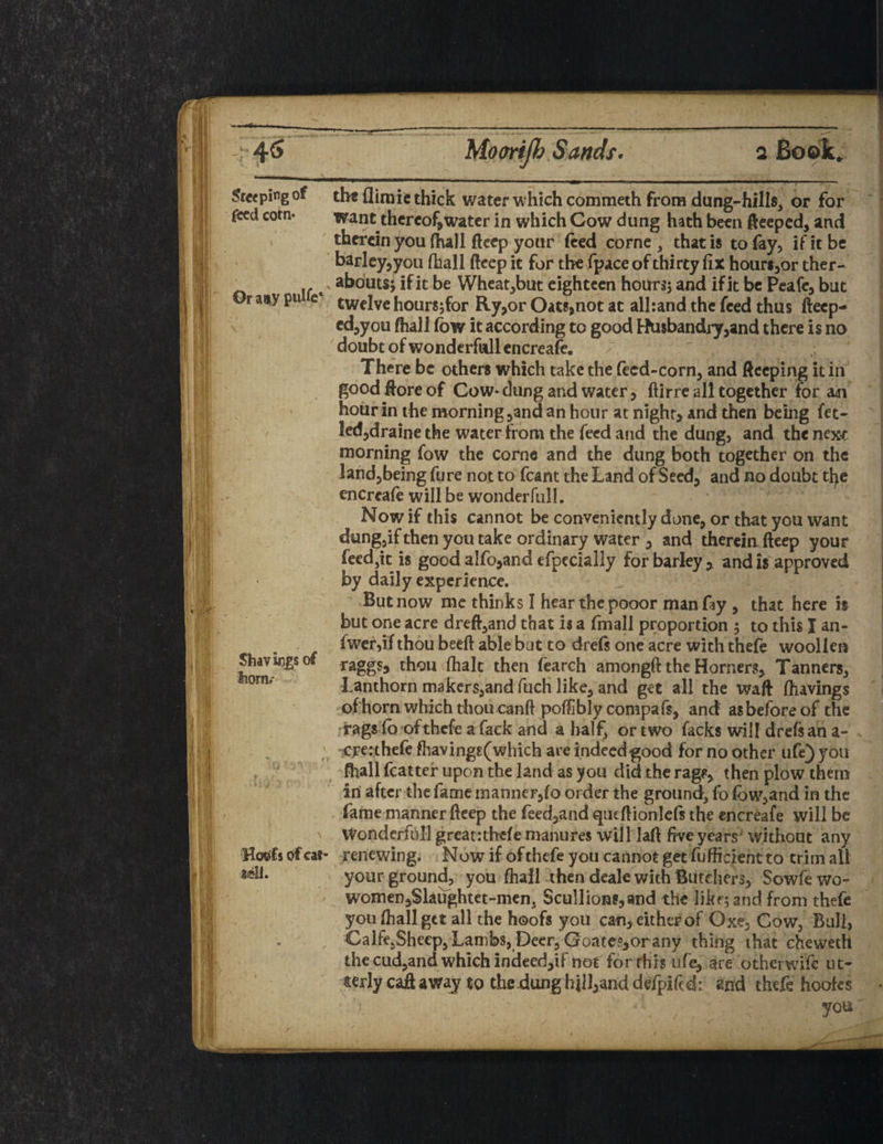 Steeping of the Aim ie thick water which commeth from dung-hills, or for feed corn- want thereof,water in which Cow dung hath been fteeped, and therein you (hall fteep your feed corne , that is to fay, if it be barley,you [hall deep it for the fpace of thirty fix hour«,or ther- . if«' a^outs> ^11 be Wheat,but eighteen hours; and if it be Peafe, but Or any pu e twelve hours;for Ry,or Oats,not at alliand the feed thus ftecp- cd,you ftiall fow it according to good Husbandry,and there is no doubt of wonderfallencreafe. There be others which take the feed-corn, and ftecping it in good ftore of Cow* dung and water, ftirre all together for m hour in the morning,and an hour at night, and then being fet- led,draine the water from the feed and the dung, and the next morning fow the corne and the dung both together on the land,being fure not to fcant the Land of Seed, and no doubt the enercafe will be wonder full. Now if this cannot be conveniently done, or that you want dung,if then you take ordinary water , and therein fteep your feed,it is good a!fo,and efpecially for barley , and is approved by daily experience. But now me thinks I hear the pooor man Ay , that here is but one acre dreft,and that is a (mall proportion 5 to this I an- fwer,if thou beeft able but to drefs one acre with thefe woollen raggs, thou fhalc then fearch amongft the Horners, Tanners, Lanthorn makers,and fuch like, and get all the waft fliavings of horn which thou canft poftibly compafs, and as before of the rags fo ofthefe afack and a half, or two facks will drefs an a- ; crec thefe fhavings(which are indeed good for no other ufe) you . J ftiall fcatter upon the land as you did the rag*, then plow them in after the fame manner,fo order the ground, fo fow,and in the fame manner fteep the feed,and qiieftionlefs the encreafe will be Wonderfull greatrthefe manures will laft five years' without any Hoofs of cat- renewing. Now if of thefe you cannot get fufficieht to trim all »«11. your ground, you ftiall then deale with Butchers, Sowfewo- women,Slaughtet-men, Scullions,and the likf;and from thefe you ftiall get all the hoofs you can, either of Oxe, Cow, Bull, Calfe5Shcep, Lambs, Deer, Coates,or any thing that cheweth the cud,and which indeed,if not for rhrs ufe^ are otherwife ut¬ terly caft away to the dung hill,and de/pifed: and thefe hoofes Shavings of horn.- you