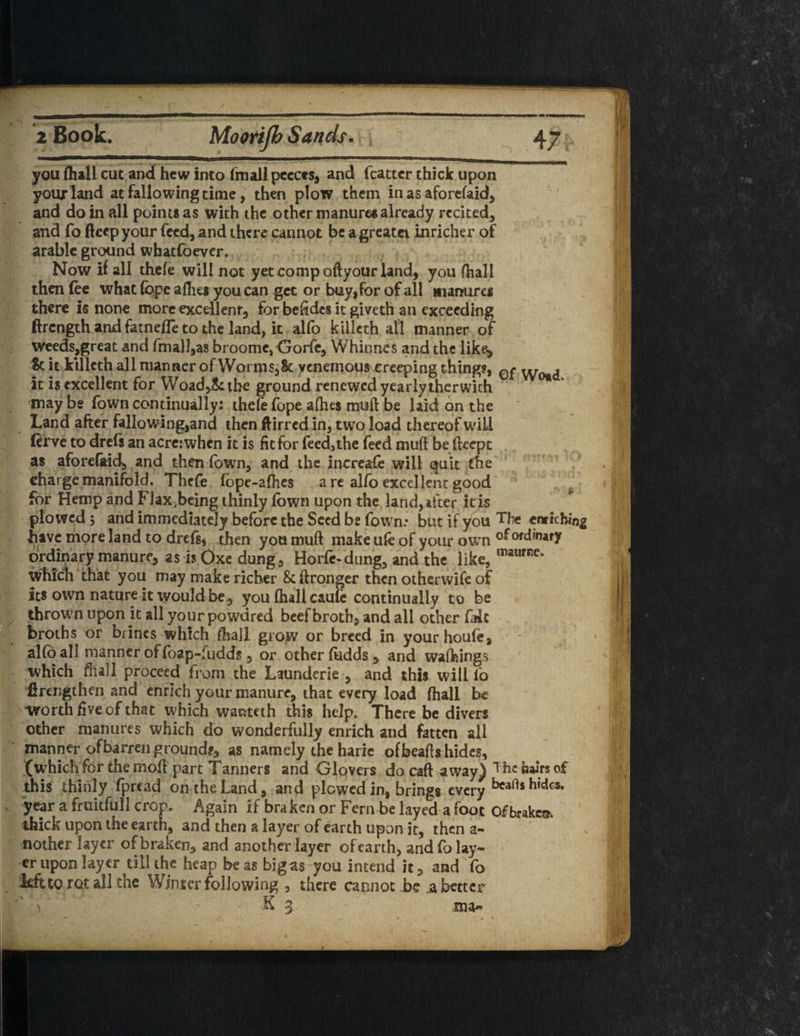 you (hall cut and hew into fmallpecces, and fcattcr thick upon your land at fallowing time, then plow them in as aforefaid, and do in all points as with the other manures already recited, and fo fieep your feed, and there cannot be a greatct inricher of arable ground whatfoever. Now if all thefe will not yet comp oftyour land, you fhall then fee what fqpe allies you can get or buy,for of all manures there is none more excellent, for befides it giveth an exceeding ftrength and fatnefle to the land, it alfo killeth all manner of weeds,great and fmall,as broome, Gorfe, Whitines and the like, & it killeth all manner of Worms, St venemous creeping things, 0£ vVotd it is excellent for Woad,& the ground renewed yearly thcrwith may be Town continually: thefe fope afhes muft be laid on the Land after fallowing,and then ftirred in, two load thereof will (erve to drefs an acre: when it is fit for feed,the feed mufi be fteept as aforefaid, and then (own, and the increafe will quit the charge manifold. Thefe (ope-afhes are alfo excellent good for Hemp and Flax^eing thinly lown upon the land, after it is plowed 5 and immediately before the Seed be fown: but if you The enriching have more land to drefs* then you muft make ufe of your own °f ordinary ordinary manure, asisQxedung, Horfe-dung, and the like, maurne° which that you may make richer & ftronger then otherwife of its own nature it would be , you fhall caufe continually to be thrown upon it all your powdred beef broth, and all other file broths or brines which fhall grow or breed in yourhoufe, alfo all manner offoap-fudds, or other (udds , and walkings which fhall proceed from the Launderie , and this will fo ftrengthen and enrich your manure, that every load fhall be •worth five of that which wanteth this help. There be divers other manures which do wonderfully enrich and fatten all manner of barren ground#, as namely the haric ofbeafh hides, (which for the moft part Tanners and Glovers do caft away) The hairs of this thinly fpread on the Land, and plowed in, brings every bcarts hides, year a fruitful I crop. Again if bra ken or Fern be layed a foot Of brake®, thick upon the earth, and then a layer of earth upon it, then a- nother layer of braken, and another layer of earth, and fo lay¬ er upon layer till the heap be as bigas you intend it, and To Mtto rat all the Winter following , there cannot be .abetter ‘' y ‘ - K 3 ma«