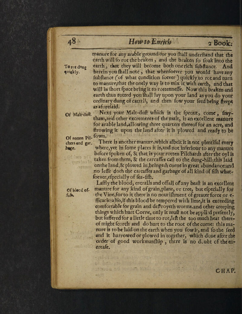 Of Malt-dwft. manure for any arable ground;for you (hall underftand that the earth 5 that they will become both one rich fubftance. And herein you (hall note , that whenfoever you would have any fubftance (of what condition foever ) quickly to rot and turn to manure,that theonely way is to mix it with earth, and that will is ftiort fpace bring it to rottennelfe. Now this brakeband earth thus rotted you fhall lay upon your land as you do your ordinary dung of cattel!, and then fowyour feed being fteept as aforefaid. Next your Malt-daft which is the fprout, come, fray- tham,and other excrements of the malt, is an excellent manure for arable land,allowing three quarters thereof for an acre^ and ftrowing it upon the land after it is plowed and ready to be Of rotten Pil- . . chcrs «nd gar. There is another manureywhich albeit it is not plentiful every btge. where,yet in fome places it is,and not inferiour to any manure before fpoken of, & that is your rotten Pilchards after the oyl is taken from them, & the carcafles caft to the dung-hill^this laid onthe land,8t plowed in,bringeth corne in great abundance:and no leffe doth the carcaffesand garbage of all kind of fifh what- foever,efpecially of fea-fiftl. Laftly the blood, entrails and offaJl of any beaft is an excellent Of bleed of* manure for any kind of grain,planr, or tree, but cfpecially for fak the Vine,for to it there is no nourifhment of greater force or e- fficacier alio, if this blood be tempered with lime,it is exceeding comfortable for grain and deftroycth worms.and other creeping things which hurt Corne, only it fnuft not be applied prefently, but fuffered for a little time to rot,left the too much heat there¬ of might feorch and do hurt to the root of the corne: this ma¬ nure is to be laid on the earth when you fow ir, and fo the feed and it harrowed or plowed in together, which done after the order of good workmanfhip , there is no dcubt of thcen- creafe. \ chap;