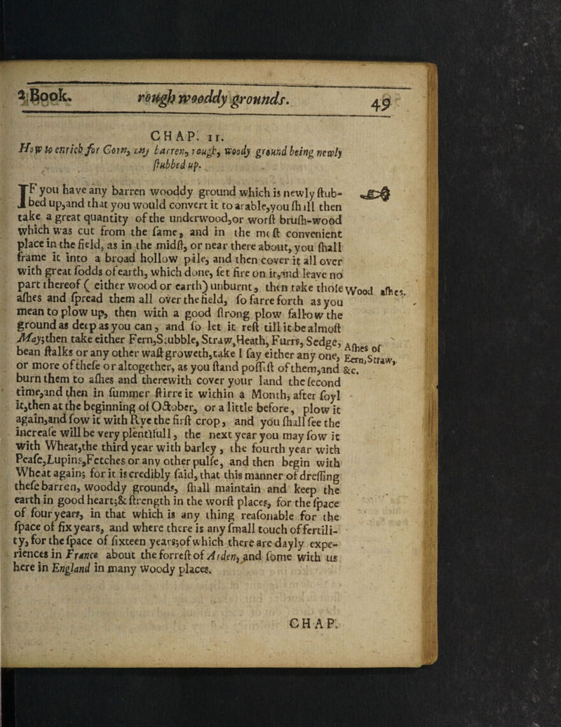 CHAP: ir. How to enrich for Coin, wj barren, rough, wood) ground being newly (tubbed up. v IF you have any barren wooddy ground which is newly ftub- bed upland that you would convert it to arable,you fli ill then take a great quantity of the underwood,or worft brufh-wood which was cut from the fame* and in the mt ft convenient place in the field, as in the midft, or near there about, you (hall frame it into a broad hollow pile, and then cover it all over with great fodds of earth, which done, fet fire on it,and leave no part thereof ( either wood or earth) unburnt, then take thole Wood »ftcs afhes and fpread them all over the field, fofarre forth as you * . mean to plow up, then with a good flrong plow fall-owthe ground as deep as you can, and fo let it reft till it bealmoft Afajithen take either Fern,S;ubble, Straw,Heath, Furrs, Sedges A« ' bean ftalks or any other waft groweth,take I fay either any one, or more ofthefe or altogether, as you ftand poffift of them,and gcc.”' burn them to afhes and therewith cover your land thefecond time,and then in fummer ftirreit within a Month, after foyi it,then at the beginning of O&ober, or a little before, plow it again,and fow it with Pvye the firft crop, and you (hall fee the increafe will be very plentiful 1, the next year you may fow it with Wheat,the third year with barley, the fourth year with Pcafe,Lupin*,Fctchcs or any other pulfe, and then begin with Wheat again; for it is credibly faid,that this manner of drefiing thefe barren, wooddy grounds, (hall maintain and keep the earth in good heart;& ftrength in the worft places, for the (pace of four years, in that which is any thing reafonable for the fpace of fix years, and where there is any fmall touch offertili- ty,forthefpace of fixteen years;of which there arc dayly expe¬ riences in France about the forreft of A rden, and tome with us here in England in many woody places.