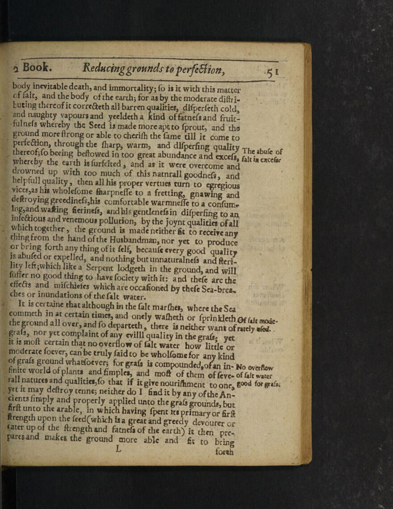 a Book. Reducinggrounds to perfeSlion, body inevitable death, and immortality; fo is it with this matter cf fait, and the body of the earth; for as by the moderate difhi- but mg thereof it corre&eth all barren qualities, difperfeth cold and naughty vapours and yecldetha kind offatnefsand fruh> iulaeis whereby the Seed is made more apt to fprout, and tho grcrUliC: more ftronS or able t0 chcrirb th€ ^me till it come to perfeaion through the jfharp, warm, and difperfing quality T. . , f - th*reofifo beerng bellowed in too great abundance and exceri, Ir'* whereby the earth isfurfdted, and as it were overcome and drowned up with too much of this natnrall goodneft, and nelpfuj] quality, then all his proper vertues turn to egregious vice^as his whokfome ferpnefle to a fretting, gnawing and deiroying greedinefs,his comfortable warmnetfe to a confum* Inland waging ficrineft, andhisgentknefsin difperfing to an nileaioii* and venemoui pollution, by the joynt quaUtia of all which together, the ground is made neither fit to receive any thing from the hand of the Husbandman, nor yet to produce or t ring forth any thing of it felf, becaufc every good qualitv is abukd or expelled, and nothing but unnaturalncfs and fteri- lity left;which like a Serpent lodgeth in the ground, and will luffer no good thing to have fociety with it: and thefe are the ellccts and rmfchietes which are occasioned by thefe Sea-breau. ches or inundations of the fait water* It is cei taine that although in the fait marfliet, where the Sea commeth in at certain times, and onely wafheth or fprinklcthof fdr w, the ground all over and fo departeth, there is neither want tdwSSt grafs, nor ytt complaint of any evilll quality in the graft* yet it is Hioft certain that no overflow of fait water how little or moderate foever, can be truly (aid to be wholfcmc for any kind of grafs ground whaefoever; for graft is compounded, ofan in- Ko ovferllow hmte world of plant, .andfimpk,, and moft>f them all natures and quahtitf/o that if it give nourifhmcnc to one. E°°d for graft, ya it may deftroy tenne; neither do I find it by any of the An! Cierits limply and properly applied unto the graft ground*, but firft unto the arable, in which having fpent its primary or fir*? flrength upon the feed(>hkh is a great and greedy devoured cater up of the ftrength and fatnefs of the earth) it then pre¬ pares and mahta the ground more able and fit to brin» T , tS iocth