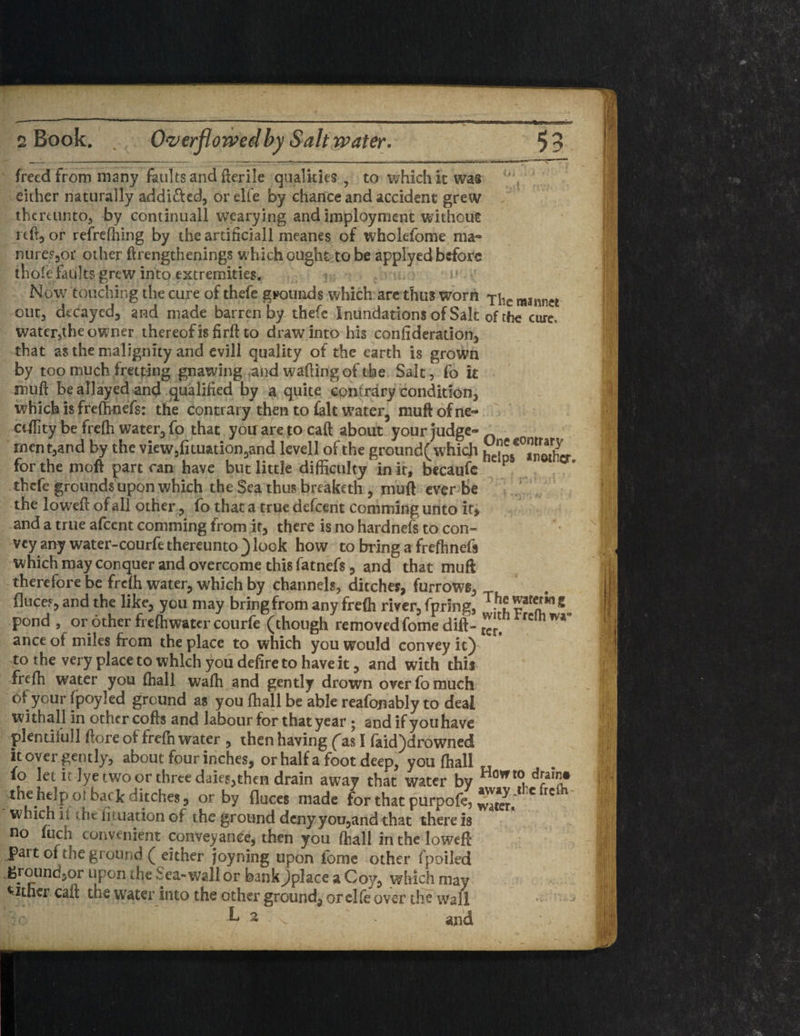 £> i freed from many faults and fterile qualities , to which it was , either naturally addi&ed, or elfe by chance and accident grew thereunto* by continuall wearying and imployment without reft, or refreshing by the artificiall meanes of wholefome ma« nure?,or other ftrengthenings which ought to be applyed before thole faults grew into extremities. Now touching the cure of thefe grounds which are thus worn yilc mannet out, decayed, and made barren by thefe Inundations of Salt of the cure, water,the owner thereof is firft to draw into his confideration, that as the malignity and evill quality of the earth is grown by too much fretping gnawing and wafting of the Salt, fo it muft be allayed and qualified by a quite contrary condition, which is frefhnefs: the contrary then to fait water, mu ft of ne~ cdlity be frefh water, fo that you are to caft about your judge- men t,and by the view3fituation,and lcvell of the ground( which he^Sier for the moft part can have but little difficulty in it, becaufe ^ thefe grounds upon which the Sea thus breaketh , muft ever be the loweft of all other, fo that a true defeent comming unto it, and a true afeent comming from it, there is no hardnefs to con¬ vey any water-courfe thereunto ) look how to bring a frefhnefs which may conquer and overcome this fatnefs, and that muft therefore be frefh water, which by channels, ditches, furrows, fluces, and the like, you may bring from any frefh river, fpring, pond , or other freffiwater courfe (though re moved fome dift- £itn rrdh wa- ance ot miles from the place to which you would convey it) to the very place to which you defire to have it, and with this frefh water you (hall waffi and gently drown over fo much of your fpoyled ground as you ffiall be able reafonably to deal with all in other cofts and labour for that year • and if you have plentifull ftore of frefh water , then having (as I faid)drowned it over gently, about four inches, or half a foot deep, you ffiall fo let it lye two or three daies,then drain away that water by Hovrt0ud?T the help oi bac k ditches, or by fluces made for that purpofe, wteri * ^ which i i the fituation of t he ground deny you,and that there is no fuch convenient conveyance, then you ffiall in the loweft Part of the ground ( either joyning upon fome other fpoiled ground, or upon the Sea-wall or bank^jplace a Coy, which may either caft the water into the other ground, or elfe over the wall k 2 and