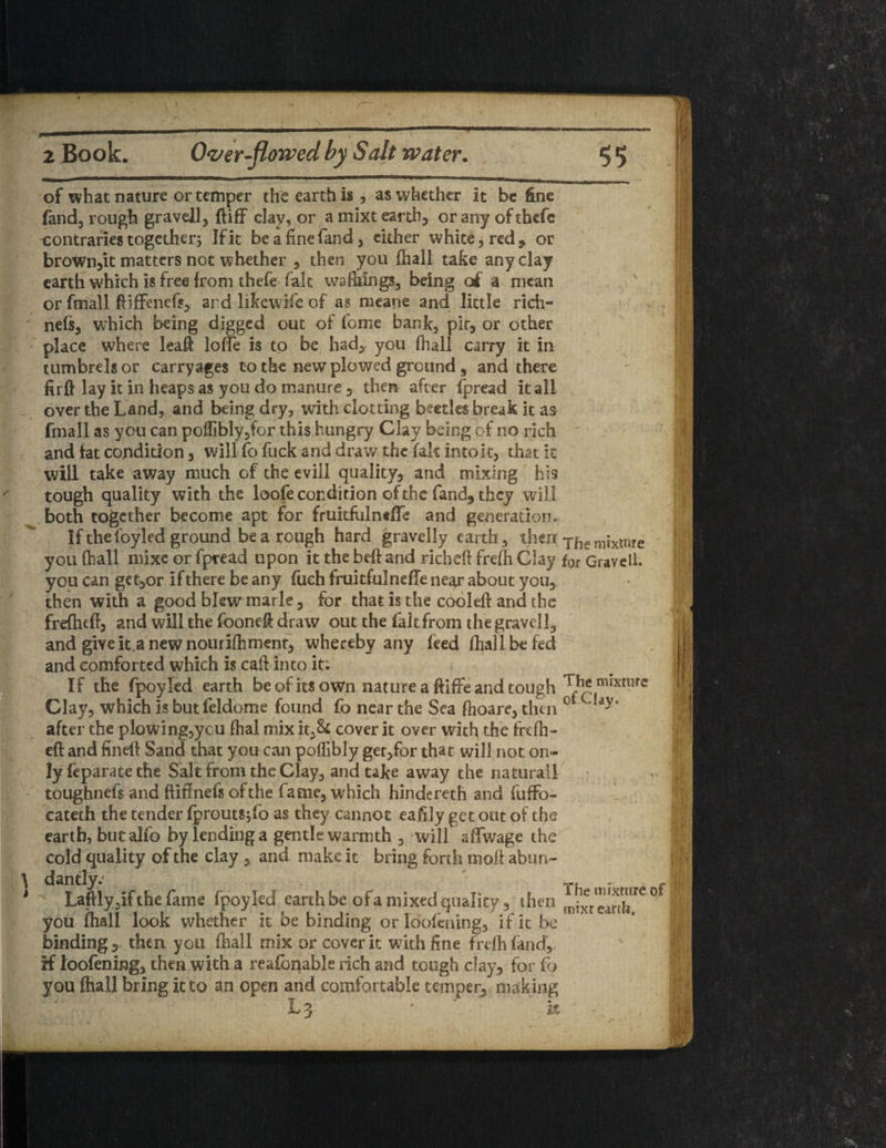 of what nature or temper the earth is, as whether it be fine fand, rough gravell, (BfF clay, or amixteanh, oranyofthefe contraries together; If it be a fine fand, either white, red* or brown,it matters not whether , then you fhall take any clay earth which is free from thefe fait warnings, being of a mean or fmall fiiffenef*, ard like wife of as meane and little rich- nefs, which being digged out of fome bank, pit, or other place where lead Ioffe is to be had, you fhall carry it in tumbrels or carryages to the new plowed ground 5 and there firft lay it in heaps as you do manure , then after fpread it all- over the Land, and hieing dry, with clotting beetles break it as fmall as yen can poifiblyjfor this hungry Clay being of no rich and iat condition, will fo fuck and draw the fait into it, that it will take away much of the evil! quality, and mixing his tough quality with the loofe condition of the fand, they will both together become apt for frukfulnefTe and generation. Ifthefoyled ground be a rough hard gravelly earth, then T|le mixtore you (hall mixe or fpread upon it the bed and richeft frefh Clay for Gravell. you can get,or if there be any fueh fruitfulneffe near about you, then with a good blew marie, for that is the cooled and the frefhtd, and will the fooned draw out the fait from the gravell, and give it anew nourifhmenr, whereby any feed fhall be fed and comforted which is call into it: If the fpoyled earth be of its own nature a ftiffe and tough The mixture Clay, which is butfcldome found fo near the Sea fhoare, then ot after the plowing,ycu fhal mix it,§4 cover it over with the frefh- eft and fined: Sand that you can poflibly get,for that will not on¬ ly feparate the Salt from the Clay, and take away the naturail toughnefs and ftittnefs of the fame, which hindereth and fuffo- cateth the tender fprouts^fo as they cannot eaftly get out of the earth, butalfo by lending a gentle warmth , will affwage the cold quality of the clay , and make it bring forth mod aburi- \ dantly. 1 Laftly,if the fame fpoyled earth be of a mixed quality, then you fhall look whether it be binding or loofcning, if it be binding, then you fhall mix or cover it with fine frefh land*, iff loofening, then with a reafonable rich and tough day, for fo you (hall bring it to an open and comfortable temper, making L 3 ' k The mixture of mixr earth. mm