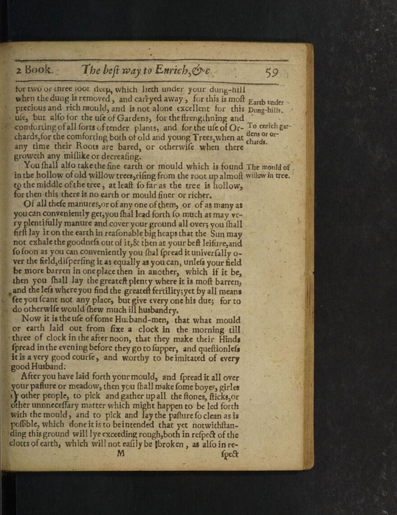 da* 59 £ 2 Book. The heft way to Enrkh^&c tor two or ctirce JOOF, deep, which lieth under your dun^-hiil when the dung is removed, and carryed away, for this is moft Earth under'- precious and rich mould, and is not alone excellent for this Dung-hills* ufe, but alfo for the ufe of Gar dens, for theftrengihning and . \ comforting ofall forts of tender plants, and forthe ufeof Or- J° ennehgar- chards,for the comforting both of old and young Trees.when at °r” any time their Roots are bared, or otherwise when there groweth any miflike or decreafing. Youfhall alfo take the fine earth or mould which is found The mould of in the hollow of old willow trees, rifing from the root up almoft willow in tree. t£> the middle ofthe tree, atleaft fofaras the tree is hollow, for then this there is no earth or mould finer or richer. Of all thefe manures,or of any one of them, or of as many as you can conveniently get,you fhal lead forth fo much as may ve« ry plentifully manure and cover your ground all oven you (hall firft lay it on the earth in reafonable big heaps that the Sun may not exhale the goodnefs out of it,& then at your beft leifure,and fofoon as you can conveniently you fhal fpread it univerfally o- ver the field,difperfing it as equally as you can, unlefs your field be more barren in one place then in another, which if it be, then you (hall Jay the greateft plenty where it is moft barren, f and the lefs where you find the greateft fertility;yet by all mean* fee you fcant not any place, but give every one his duej for to do otherwife would fhew much ill husbandry. Now it is the ufe of fbme Hut band-men, that what mould or earth laid out from fixe a clock in the morning till three of clock in the after noon, that they make their Hind* fpread in the evening before they go to fupper, and queftionlef* it is a very goodcourfe, and worthy to be imitated of every good Husband; After you have laid forth your mould, and fpread it all over your pafture or meadow, then ypu fhall make fome boye?, girles other people, to pick and gather up all the ftones, fticks,or . other unnneceffary matter which might happen to be led forth with the mould, and to pick and lay the pafture fo clean as is poffible, which done it is to be intended that yet notwithftan** ding this ground will lye exceeding rough,both in refpeft ofthe clotts of earth, which will not eafily be {broken , as alfo in re- M ; fpeft • f Us.