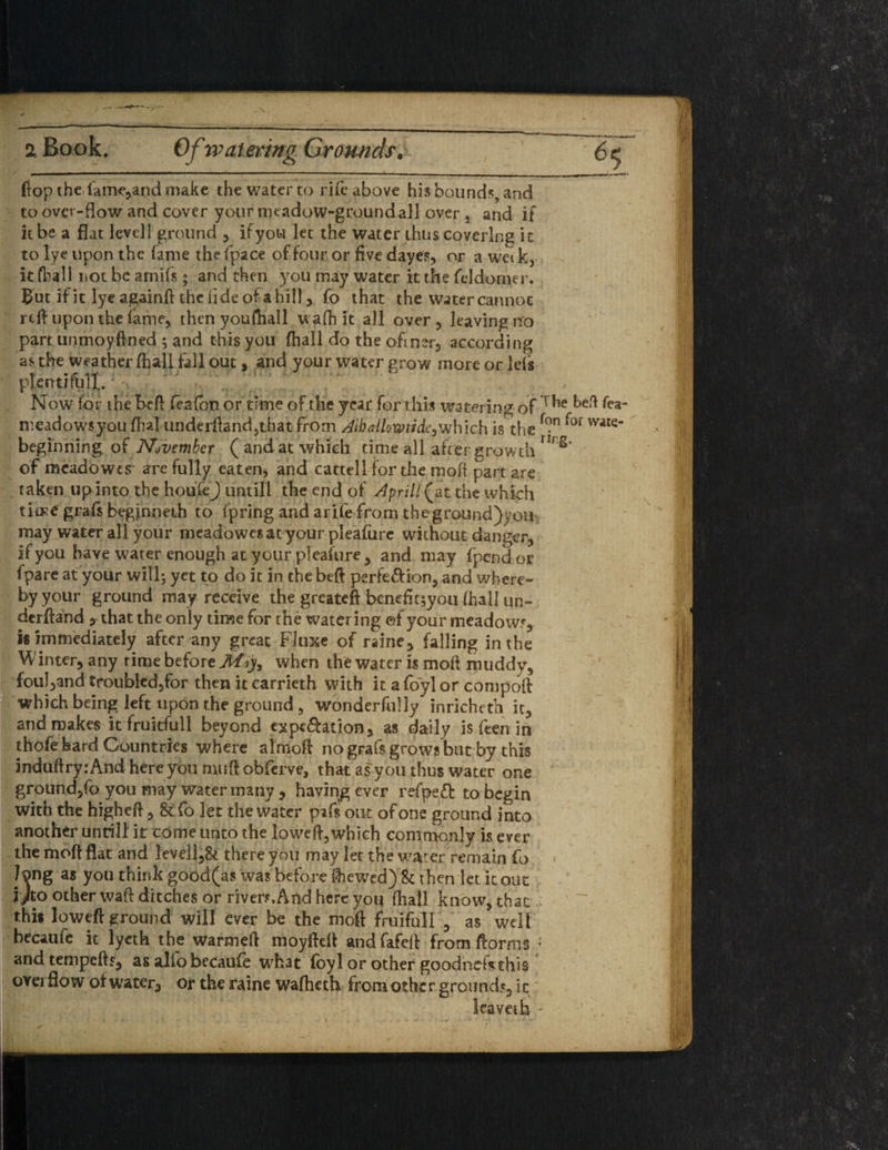 2 Book. Of watering Grounds# Hop the.lame* and make the water to rife above his bound?, and to over-flow and cover your meadow-ground all over 5 and if it be a flat level! ground * ifyou let the water thus covering it to lye upon the fame the fpace of four or five dayes* or a wei k* it fhall not be arnifs ; and then you may water it the fddomer. But ifit lyeagainft thclideofahill * fo that the water cannot reft upon the fame, thcnyoufhall wafh it all over* leaving no part unmoyfined ; and this you fhall do the ofiner* according as the weather fhall fall out, and your water grow more or Ids plentifblX. Now for the be ft feafbrj or time of the year for this watering of meadowsyou ffia] underftand^that from All) allow tide^which is the beginning of November ( and at which time all after growth of meadowes are fully eaten, and cattell for the mofi part are . taken up into the houfej untill the end of April! (^at the which time grafs begjnneih to fpring and arife from the ground)yon. may water all your meadowesat your pleafure without danger* if you have water enough at your pleafure * and may fpend or Ipare at your will; yet to do it in the beft perfe&ion* and where¬ by your ground may receive the greateft bcnefit;you fhall ur- derftand *that the only time for the watering ef your meadowy is immediately after any great Fluxe of raine* falling in the Winter* any time before Miy, when the water is moft muddy* foul*and troubled5for then it carrieth with it a fo'yl or compoft which being left upon the ground * wonderfully inricheth it* and makes it fruitful 1 beyond cxpt&ation* as daily is feen in thofe hard Countries where almoft no grafs grows but by this induftry: And here you muft obferve, that as you thus water one ground*fo you may water many * having ever refpeft to begin with the higheft * & fo let the water pifs out of one ground into another untill it come unto the loweft* which commonly is ever the moft flat and levell*& there you may let the water remain fo long as you think good(a$ was before Shewed)&t hen let it out 1/to other waft ditches or river?. And here you fhall know* that this loweft ground will ever be the moft fruifull * as well becaufe it lyeth the warmeft moyfteft and fafeft from florins ; and tempefts* as alio becaufe what foyl or other goodnefVthiS overflow of water* or the raine wafheth fromothcr grounds* it leave* k -