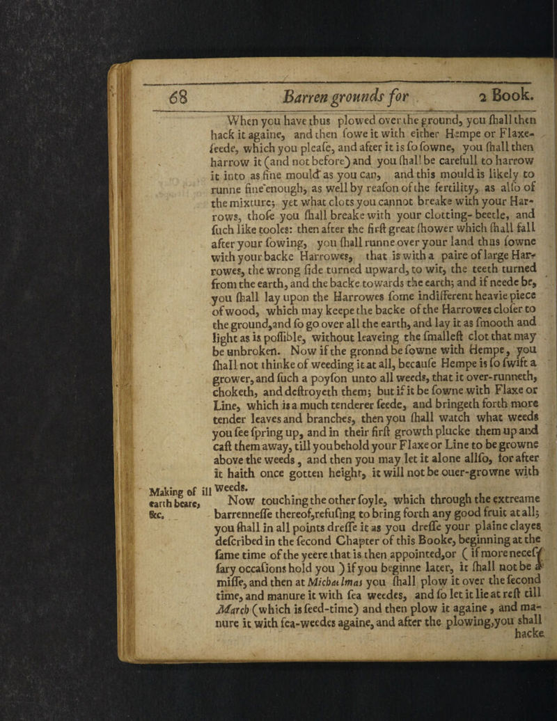 68 Barren grounds for Book. When you have thus plowed over the ground, you (hall then hack it againe, and then (owe it with either Bsmpe or Flaxe* (cede, which you pleafe, and after it is fo fowne, you fhall then harrow it (and not before) and you fhal! be careiull to harrow it into as fine mould as you can, and this mould is likely to runne fineenough, as well by reafonofthe fertility, as alfo of the mixture; yet what clots you cannot breake with your Har¬ rows, thofe you fhall breake with your clotting- beetle, and fuch like tooles: then after the firft great Ihower which (hall fall after your fowing, you (hall runne over your land thus fowne with your backe Harrowes, that is with a paire of large Har* rowes, the wrong fide turned upward, to wit, the teeth turned from the earth, and the backe towards the earth; and if needc be, you (hall lay upon the Harrowes forne indifferent heavie piece of wood, which may keepe the backe of the Harrowes clofer to the ground,and fo go ovf r all the earth, and lay it as fmooth and light as is poffible, without leaveing thefinalleft clot that may be unbroken. Now if the gronnd be fowne with Hempe, you (hall not thinke of weeding it at all, becaufe Hempe is fo fwift a grower, and fuch a poyfon unto all weeds, that it over-runneth, choketh, anddeftroyeth them; but if it be fowne with Flaxe or Line, which is a much tenderer feede, and bringeth forth more tender leaves and branches, then you (hall watch what weeds you fee fpring up, and in their firft growth plucke them up and call them away, tillyoubehold your Flaxe or Line to begrowne above the weeds, and then you may let it alone allfo, tor after it haith once gotten height, it will not be ouer-growne with Making of ill v I earth bearc. Now touching the other foyle, which through the extreame Sec, barrennelfe thereof,refuting to bring forth any good fruit at all; you (hall in all points dreffe it as you drefle your plainc clayey deferibedin the fecond Chapter of this Booke, beginning at the fame time of the yeere that is then appointed,or ( ifmorenecef/ fary occafions hold you ) if you beginne later, it (hall not be » mifie, and then at Micbat Imas you (hall plow it over the fecond time, and manure it with fea weedes, and fo let it lie at reft till March (which is feed-time) and then plow it againe, and ma¬ nure it with fea-weedes againe, and after the plowing,you shall