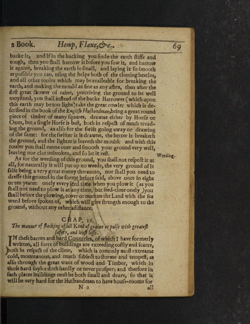 / 2 Book. Hemp, Flaxe^c.. hackeit, and if in the hacking youfindethc earth ftiffb ind tough, then you {hall harrow it before you fow it, and harrow it againe, breaking the earth fo fmall, and laying it fo fmooth as poffible you can, ufing the helpe both of the clotting beetles, and all other tooles which may be available for breaking the earth* and making the mould as fine as any afhes, then after the firft great flaower of raine, perceiving the ground to be well moyftned, you (hall inflead of the backe Harrowes (which upon this earth may be too light)take the great rowler which is de- feribed in the book of the English Hufbandman,being a great round piece of timber of many fquares, drawne either by Horfe or Oxen, but a fingle Horfc is beft, both in re(pe£fc of much tread¬ ing the ground, as alfo for the fwife going away or drawing of the fame: for the fwifter it is drawne, the better it breaketh the ground, and the lighter it leaveth the mould: and with this rouler you (hall runne ouer and fmooth your ground very well, > leaving noe clot unbroken, and fo let it reft. Weeding, As tor the weeding of this ground, you {hall not refpeft it at all, for naturally it will put up no weede, the very ground of it felfc being a very great enemy thereunto, nor {hall you need to dreffe this ground in the forme before faid, above once in eight or ten ycares: onely every feed time When you plow it (as you ftull not need to plow it at any time, but feed-time onely )yo\x flull before the plowing, coyer or manure the Land with the fea weed before fpoken of, which will give ftrength enough to the ground, without any otherjaflifence. \ CBAflg|\ the manner of flackjng of fall Kind sf grain* or puife with greatejI fafety^and^afllofe. ‘ IN thefe barren and hard Countries*, which I have formerly written, all forts of buildings arc exceeding coftly and fcarcc8 ^>oth in refpeft of the clime, which is comonly moft extreame cold, mountanous, and much fubieft toftorme and tempeft, as alfo through the great want of wood and Timber, which in thofe hard foyUs doth hardly or never profper; and therfore in fitch places buildings muft be both fmall and deare, fo that it will be very hard For the Hufbandman to have houfe-roome for N 2 ' all' i i