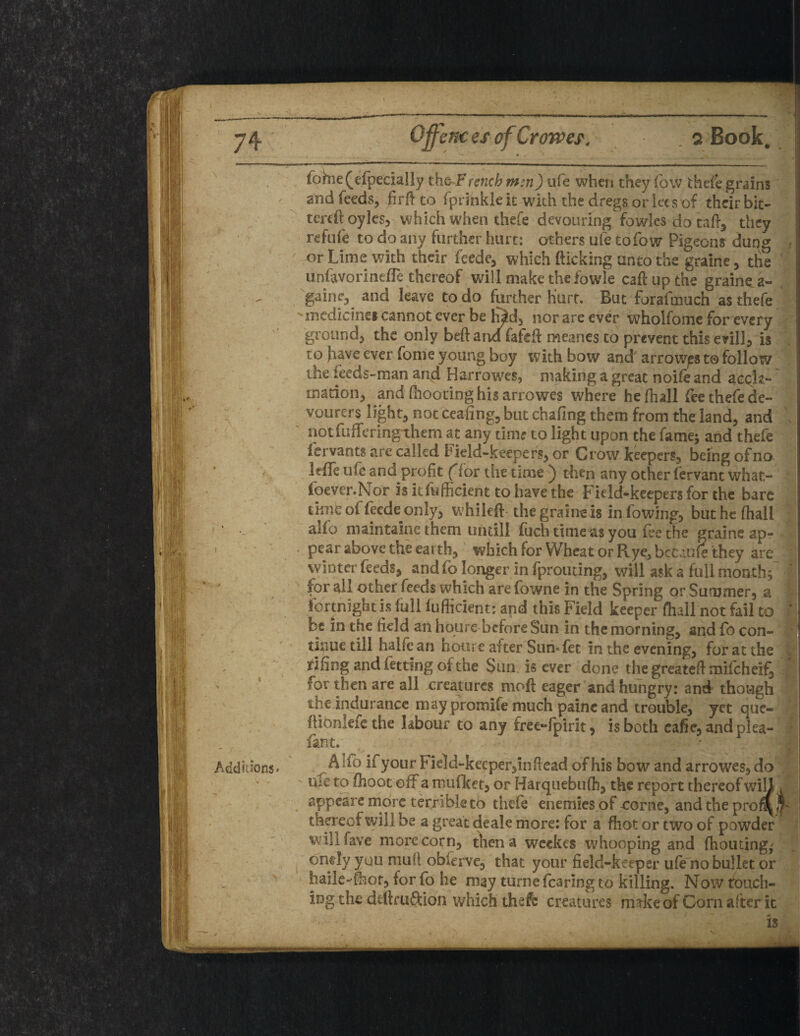 Offences of Crowes'. . s Book, fohie (especially the French mm) life when they fow thefe grains and feeds, firftto fpiinkleit with the dregs or lees of their bit- tereftoyles, which when thefe devouring fowles do taft, they refufe to do any further hurt: others ufe to fow Pigeons dung - or Lime with their feede, which flicking unto the graine, the unfavorinefle thereof will make thefowle call up the grainy a- gaine, and leave to do further Hurt. But forafmuch as thefe ^medicine* cannot ever be hJd, nor are ever wholfome for every ground, the only beftand fafefl meanes to prevent this evil], is to have ever fome young boy with bow and arrowy t@ follow the feeds-man and Harrowes, making a great noife and accla¬ mation, and (hooting his arrowes where he fhall fee thefe de¬ voured light, not ceafing, but chafing them from the land, and , notfuffering-them at any time to light upon the fame; and thefe fervants are called Field-keepers, or Grow keepers, being of no Irfle ufc and profit (for the time ) then any other fervant what- foever.Nor isitfufficient to have the Field-keepers for the bare time of feede only, whileft the graine is in Lowing, buthefhall alfo maintain? them untill fuch timers you fee the graine ap¬ pear above the earth, which for Wheat or Rye, becaufe they are winter feeds, and fo longer in fprouting, will ask a full month; * for all other feeds which are fowne in the Spring or Summer, a fortnight is full fuflicient: and this Field keeper (hall not fail to * dc in the field an houre before Sun in the morning, and fo con¬ tinue till halfe an houre after Sun* fet in the evening, for at the riling and fetting of the Sun is ever done the greateft mifeheif, I tor then are all creatures mod eager and hungry: and though the indurancc maypromife much paincand trouble, yet que- ftionleie the labour to any free-fpirit, is both eafie, and plea- fan t. , ..Alfo ii your Field-keeper,in (lead of his bow and arrowes, do rue to (hoot off a mufket, or Harquebufh, the report thereof will i ; appeare more terrible to thefe enemies of oorne, and the prof^jfc ■ thereof will be a great deale more: for a fhot or two of powder will fave more corn, then a wcekes whooping and (homing,' oncly you mult obierve, that your field-keeper ufe no bullet or haile-mor, for fo he may turne fearing to killing. Now touch¬ ing the ddlruftion which thefe creatures m*ke of Corn after it is