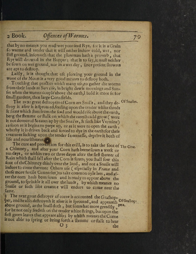 2 Book. Offences of Worms. that by no meanes you muff wet youriecd Rye, fur it is a Grain fo warme and tender that it will nether indure cold, wtt, nor fiiff ground, infomuch i hat the plowman hath a proverb 3 that Rye will drowr.d in the Hopper; that is to fay, it mull neither be Town on wet ground, nor in a wet day , fince preicnt fhowres are apt todefiroy. Laftly, it is thought that oft plowing your ground in the Wane of the Moon is a very good meanes to dcflroy both. 'Touching that practice which many ufe,to gather the worms from their lands at Sun rife, in bright dewie mornings and Sun- fet when the worms couple'above the earthy hold it more fit for fmall garden f, then large Corn fields. The next great deiiroyers of Corn arc Snails , and they de- ^nailcs. flroy it after it is fprouud,feeding upon the tender white threds St lions which fiart from the feed and would rife above the earth, berg the (femme or ffalk on which the caresfhould grow ( were it not devoured beaten bp by the Snakes, & fuch like Vermine) ss foon as it begins to peepe up, or as it were to open the earth 7 whtiby it is driven back and forced to dye in the earth:for thefe creatures fucking upon the tender fweetnefle, deprive it both of life and nouriifiment<A The cure and prevSftion for this evill, is to take the foot of The Cere, a Chimney, and after your Corn hath beenefown a week or ten days, or within two or three dayes after the firft fhower of Rain which fhall fall after the Corn is (own; you (hall fow this Sfoot of thtChimney thinly over the land, and not a Snaile will indureto come thereon: Others ufe ( efpecially in France and thofe more fertile Countries>o take common oyle lees, and af¬ ter the corn hath been /own and is ready to appear above the ground, to fprinkle it all over the lands, by which meanes no Snaiie or fucis iike creatuie ■will endure to come neerthe fame. \ The next great deffroyer of corn* is accounted the Grafhop- per, andhealfodeffroyeth it after it is fprouted ,and appeareth above ground, as the Snail doth , but fomwhat more greedily ***** for he not only feedeth on the tender w hite firings, but upon the firfl green leaves that appeare alfo; by which meanes the Corne Knot able to fpring or bring forth a flemme or ltalk to bear O 3 ; the