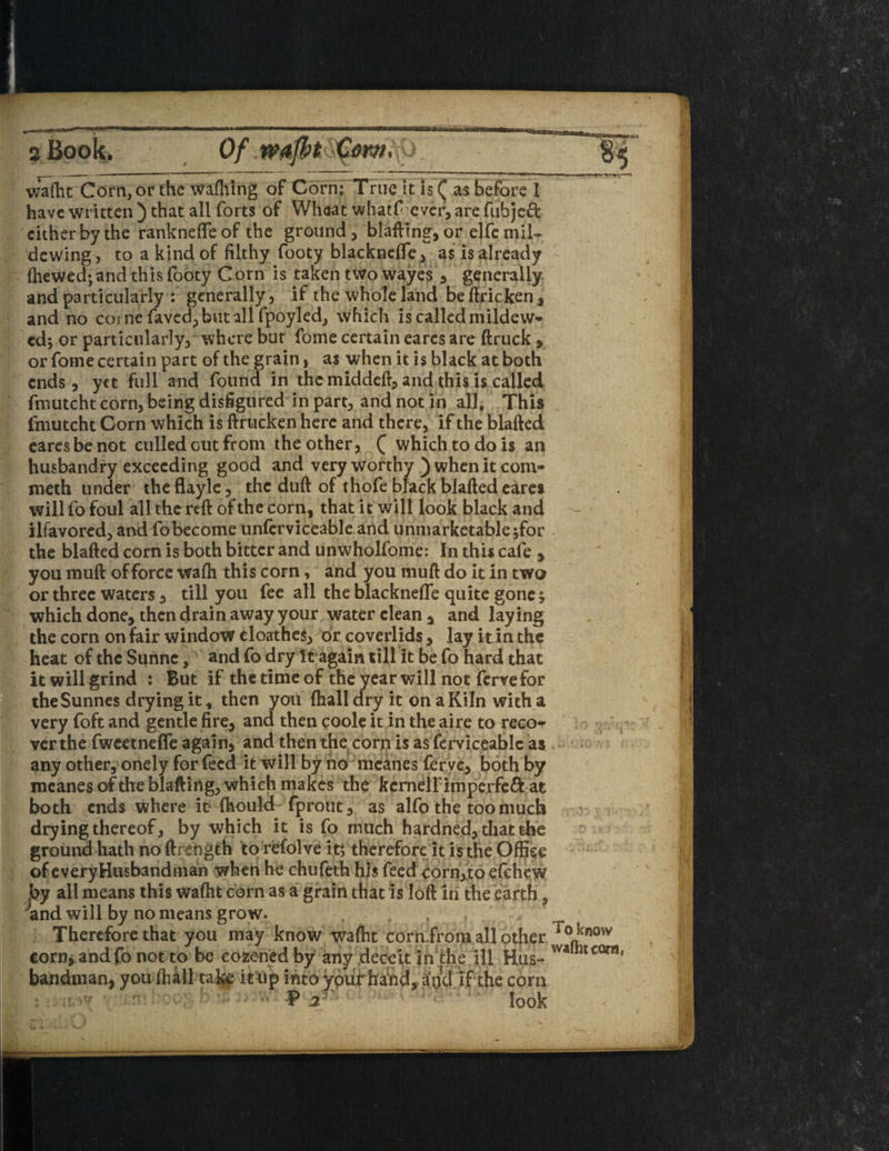 v i wafht Corn, or the wafhing of Corn; True it is ( as before I have written ) that all forts of Wheat whatf ever, are fubjeft cither by the ranknefleof the ground, blafling, or elfc mil¬ dewing, to a kind of filthy footy blacknefle, as is already fheWed; and this footy Corn is taken two wayes , generally and particularly : generally, if the whole land be ftricken , and no come faved, but all fpoyled, which is called mildew¬ ed; or particularly, where but fome certain earcs are (truck , or fome certain part of the grain, as when it is black at both ends , yet full and found in the middeft, and this is called fmutcht corn, being disfigured in part, and not in all, This fmutcht Corn which is ftrucken here and there, if the blafted earesbe not culled out from the other, Q which to do is an husbandry exceeding good and very worthy ) when it com* meth under theflayle, the duft of thofe black blafted eares will fo foul all the reft of the corn, that it will look black and ilfavored, and fo become unferviceable and unmarketable ;for the blafted corn is both bitter and unwholfome: In this cafe , you muft of force wa(h this corn, and you muft do it in two or three waters, till you fee all the blacknefle quite gone; which done, then drain away your water clean, and laying the corn on fair window cloathes, or coverlids, lay it in the heat of the Sunne, and fo dry It again till It be fo hard that it will grind : But if the time of the year will not fervefor theSunnes drying it, then you (hall dry it on a Kiln with a very foft and gentle fire, and then coole it in the aire to reco¬ ver the fweetneffe again, and then the corn is as ferviceable as any other, onely for feed it will by no mcanes ferve, both by mcanes of the blafting, which makes the kcmellimperfe& at both ends where it fhould fprout, as alfo the too much drying thereof, by which it is fo much hardned, that the ground hath no ftrength to refolve it; therefore it is the Office of everyHusbandman when he chufeth his feed corn,to efehew by all means this wafht corn as a grain that is loft In the earth, 4nd will by no means grow. ... Therefore that you may know waftit corn.from all other corn, andfo not to be cozened by any deceit in the ill Hus¬ bandman, you (hall take it up into ypuif hand, i(pd if the corn P 2 look To know wafht cara,