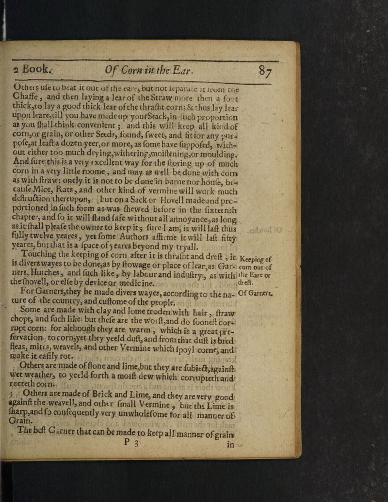 Others uie to beat it out of the care, but not feparace it norn toe ChafFe , and then laying a learof the Straw more then a foot thick,to lay a good thick lear of the thrafht corn; 84 thus lay lear upon lea re, till you have made up youfSrack,in fuch proportion as you (hall think convenientand this will keep all kind of corn,or grain, or other Seed?, found, fweet, and fit for any pur- ppfe,at leaft a dozen.yeer,.or more, as fome have fuppofed, with¬ out either too much drving,withering,moifiening,or moulding. And fure this is a very excellent way for the ftpring up of much corn in a very little roome , and may as well be done with corn as with ftraw: onely it is not to be done in barne nor houfe, bt- caufeMice, Rats, and other kind of verrnine will work much defti u£lion thereupon, [ but on a Sack or Hovel 1 made and pre- pdrtioned in fuch form as was (hewed before in the fix teem h chapter, and fo it will ftand fafe without all annoyance,as long ask fhall pjeafe the owner to keep it 5 fure I am, it will laft thus fully twelve yeares, yet fome Authors affirme it will laft fifty yeares, but that is a fpace of) eares beyond my tryall. . Touching the keeping of corn after it is thrafht and dreft , it Keeoi™ of is divers wayes to be done,as by ftowage or place of lear,as Gar* corn our of ners, Hutches, and fuch like, by labour and induftry, as with Eare °r the fhovell, or elfe by device or medicine. J dreft. For Gamers,they be made divers wayes, according to the na- Garners,, ture of the country, and cuftome of the people. Some are made with clay and lome troden with hair, ftraw chopr, and fuch like* but tbefe are the worft,and do fooneft cor¬ rupt corn: for although they are warm, which is a great pre¬ fer vation* tocorn,yet they yeeld duft,and from that duft is bred fleas, mites, weavels, and other Verrnine which fpoyl come. and make it eafilyrot. Others are made of ftone and lime,but they are fubie&kffainfF wet weather, to yeeld forth a moift dew which corrupted! and' jrotteth coin. j Others arc made of Brick and Lime, and they are very good againfttbe weavelf, and other final! Verrnine , but thi Lime Is Sharp,and fo confequently very unwholefome for all manner of> Grain. The beft Garner that can be made to keep all manner of grain*