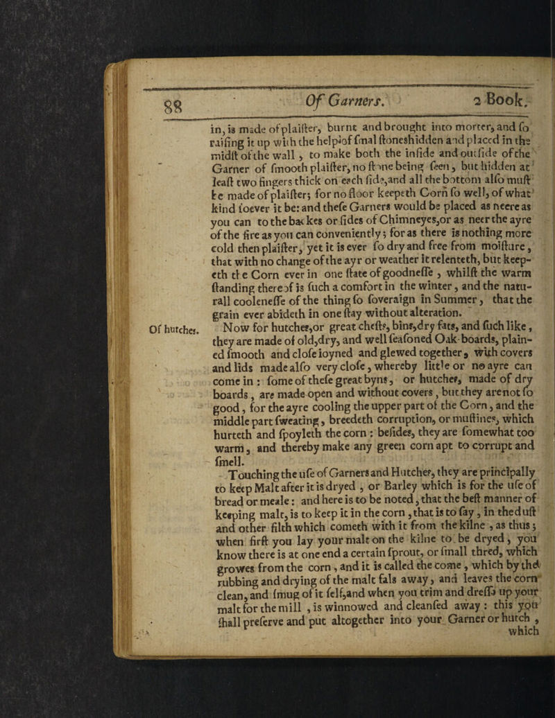 i. ; •!? #|!j! Vlij.t Of hutches. 1 in, is made of plainer, burnt and brought into morcer, and fo railing it up with the helpiof fmal ftoneshidden and placed in the midft of the wall , to make both the infide andomfide ofche Garner of fmooth plaifter, no fbne being Teen, but hidden at leaft two fingers thick on each fid?,and all the bottom alfo muft he made of plaifter; for no floor keepeth Corn fo well, of what kind loever it be: and thefe Garners would be placed as ncerc as you can to the bac kes or fides of Chimneyes,or as neer the ayre of the fire as you can conveniently; for as there is nothing more cold then plaifter , yet it is ever fo dry and free from moifture, that with no change of the ayr or weather itrelentcth, but keep¬ eth the Corn ever in one ftate of goodnefle , whilft the warm (handing thereof h fuch a comfort in the winter, and the natu- rall coolenefle of the thing fo foveraign in Summer, that the grain ever abideth in one (lay without alteration. Now for hutches,or great cheft?, bin?,dry fats, and fuch like, they are made ol old,dry, and well feafoned Oak boards, plain¬ ed fmooth andclofeioyned and glewed together * wkh covers and lids made alfo very clofe, whereby little or no ayre can come in : fome of thefe great byns, or hutches, made of dnr boards, are made open and without covers, butthey arenot fo good, for the ayre cooling the upper part ol the Corn, and the middle part fweating, breedeth corruption, or muftines, which hurteth and fpoyleth the corn ; befides, they are fomewhat too warm, and thereby make any green corn apt to corrupt and fmell. Touching the life of Garners and Hu tcher, they are principally to keep Malt after it is dryed , or Barley which is for the ufe of bread or meale: and here is to be noted, that the beft manner of keeping malt, is to keep it in the corn , that is to fay, in thed uft and other filth which cometh with it from the kilne , as thus; when firft you lay your malt on the kilne to.be dryed, you know there is at one end a certain fprout, or fmall tbred, which growes from the corn, and it is called the come, which by the*/ rubbing and drying of the malt fals away, and leaves the com clean, and (mug of it felf,and when you trim and drefla up your malt for the mill , is winnowed and cleanfed away: this y<?u (hall preferve and put altogether into your Garner or hutch , - •' which