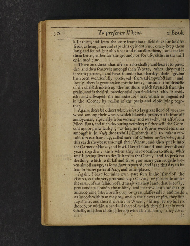 kills them, and frees the cornfromthatmifchier: as for fmaller feeds, as hemp, line and rape,this oyle doth not onely keep them long and found, but alfo feeds and nourifties them, and makes them better, either for the ground, or for ufe, either in the mill or in medicine. There be others that ufe to take chalk, and beat it to pow¬ der, and then fcatter it among!! their Wheat, when they put ic/ into the garner , and have found that thereby their graine hath been wonderfully preferved from all imperfeftion; and iurdy there is great realon for the fame ? becaufo the drinefle cf rhe chalk drinketh up the moifture which fweateth from the grain, and is the firft breeder of all putrifa&ion : alfo it cool- eth and affvrageth the immoderate heat which is ingendred in the Corne, by leafon of the packtand clofe lying toge¬ ther* Again, there be others which ufe to lay great (lore of worm¬ wood among their wheat, which likewife preferveth ic from all annoyances, efpecially from worms andweavels, as alfo from Mice, Rats,and fuch devouring vermine; neither will the Corn corrupt orgrow faulty , as long as the Worm-wood remaines amongftit. In Italy the car efull JiHusbands ufe to take a cer¬ tain dry earth or clay, called earth of Olintbus ovCerintbus, and this earth they beat among!! their Wheat, and then put it into the Garner or Hutch, and it will keep it found and fweet divers years together; then when they have occafion to ufe it, with fmall reeing fives to drelTe it from the Corn, and fo preferve the dull, which will laft and ferve you many years together, e- ven almoft an age, as fbme|have reported, and is at this day to be feen in many parts of Italyand other places. - Again, ! have for mine own part feen inthe I (land of the -Azores, certain very greatand large Caves, or pits made under the earth, of the fafoion of a spariJJ? earthen leare, that is to fay, great and fpacious in the midft, and narrow both at the top andbottomejlikeabraflepor, or great glaffe viall, and made (, as fmootfa within as may be, and in thefe c?ves or pits, they fir ft lay chafte, and then their thrafht Wheat, filling it up full to. thetop, or within a handlull thereof, which they fill again with ChafFe, and then doling the top with a broad ft one, they cover