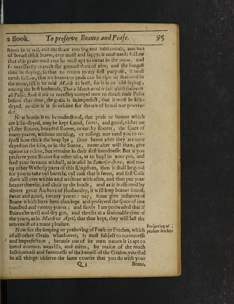 Itancc in ic itif,ari'd theftcaw mi big and tubtiamiali, anatuii of broad thick leave?, ever moift and fappy; it mult needs follow that this grain mud ever be mod apt to nveat in the mow, and fo ncceffarily craveth the greateft (lore of aire, and the longeft time in drying; fo that to return to my firft purpofe, it mud needs follow, that no beanes or peafe can be ripe or featoned in the mow, till it be mid Match at kail; for ic is an old faying, among the bed husbands, that & March wind is fait w'oicl) feafornth all Fulfil Anddi ufe or ncccflity compel men to thralh their Pulie before that time, the giak is faimperfed > that it mnft be kiln- dryed, or elfe it is fit neither.for the ule of bread nor proven- dir. New herein is to be underftood, that peafe or Beanes which are kiln-dryed, may be kept found, fweer, and good, either on pldter floores, boarded doom, or earthy floores, the fpacc ot many ycares, without turning, or tolling; nor need you to re- fpe& how thick the heap lye , fince beans after they are once dr.ycd on the kiln, or in the Sunne, never after will thaw, give sgaine or relent, but remaine in their firft fbundneffe: But if you prtferve your Beanes for other ufes, as to boyl in your pot, and feed your fervants wiihall, as is ufed in Smerftt-foire^ and ma¬ ny other Wefkrly parts of this Kingdom, then ic fhall be good for you to take oyl barrels, oyl cask that is fweer, and firft Calk them all over within and without with afhes, and then put your beanes therein, and clofe up the heads, and as it is affirmed by divers great Authors of Husbandry, it will keep beanes found, fweet and good, twenty yeares.* nay, (ome give inffimeesot Beans w hich have been thus kept and preferved the fpace of one hundred and twenty ycares ; and furtly I am perfwaded chat if Beanes be well and dry got, and threffit at a feafonable time of the yeare, as in March or April) that thus kept, they will laft the uttermoll of a mans pleafure. ^ pfefcrving of; 1 Now for the keeping or preferving of Peafe or Fetches, which peafeor fetches of all other. Grain whatfoever, is moft fubjeft to rottenneffo > and imperfection , becaufe out of its own nature it is apt to breed wormes, weavilis, and mites, by reafon of the much lufhioufnefs and fweetnefTe of thekernell of the Graine;you;ffial in all things, obferve the fame courfes that you do with your Q_3 Beans* /