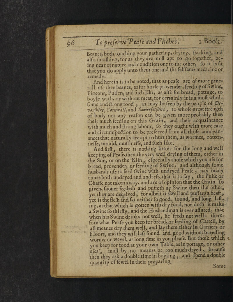 to preferveTeafe and Fitches. 2 Book . Beanes^ both touching your gatherings drying, hacking, and alfo thrafhing-, for as they are rnoft apt to go together, be¬ ing near of nature and condition one to the other, fo it is fit that you do apply unto them one and the felffame medicine or remedy. % ' . 1 ? And herein is to be noted, that as peafe are qf more gene- rall ufe then beanes, as for horfe provender, feeding of Swine, Pigeon?, Pullen, and fuch like; as alfo for bread, pottage, to boyle with, or without meat, for certainly it is amoft whol- fome andfirongfood , as may be feen by the people of Pe- vonjbire? Cornwall? and Somerfetjbirc, to whofc great ftrength of body not any reafon can be given more probably then their much feeding on this Grain, and their acquaintance with much and ftrong labour, fo they ought with more care and circumfpe&ion to be preferved from all thofe annoyan- ancesthat naturally are apt to hurt them, as wormes, rotten- neffc, mould, muftineiTc, and fuch like. Andfirft, there is nothing better for the long and well keeping of Pcafe,then the very well drying ofthem, either in the Sun, or on the Kiln, cfpecially thofe which you ufe for bread, provender, or feeding of Swineand although fome husbands ufe to feed fwine with undryed Peafe , ' nay many times both undryed and undreft, that is to lay, the Pulfe or Chaffe not taken away, and are of opinion that the Grain To given, (boner feedeth and puffeth up Swine then the other, yet they are deceived; for albeit it (well and puff up a beaft , yet is the flefh and fat neither fo good> found, and long lad¬ ing, as that which is gotten with dry tood, nor doth it make a Swine fo thirfty; and the Husbandman is ever aflured, that when his Swine drinks not well, he feeds not well: there¬ fore what Peafe you keep for bread, or feeding of Cartcll, by all meanes dry them well, and lay them either in Cramers or Floors, and they will laft found and good without breeding worms or wevel, as long time as you pleale. But thofe which you keep for food at your own Table, as in pottage, or other ufesrnuft by no meanes be too much dryed , bccaufe then they ask a double time in boyling , and fpend a double quantity of fewel in their preparing. 1 Some i. i t C