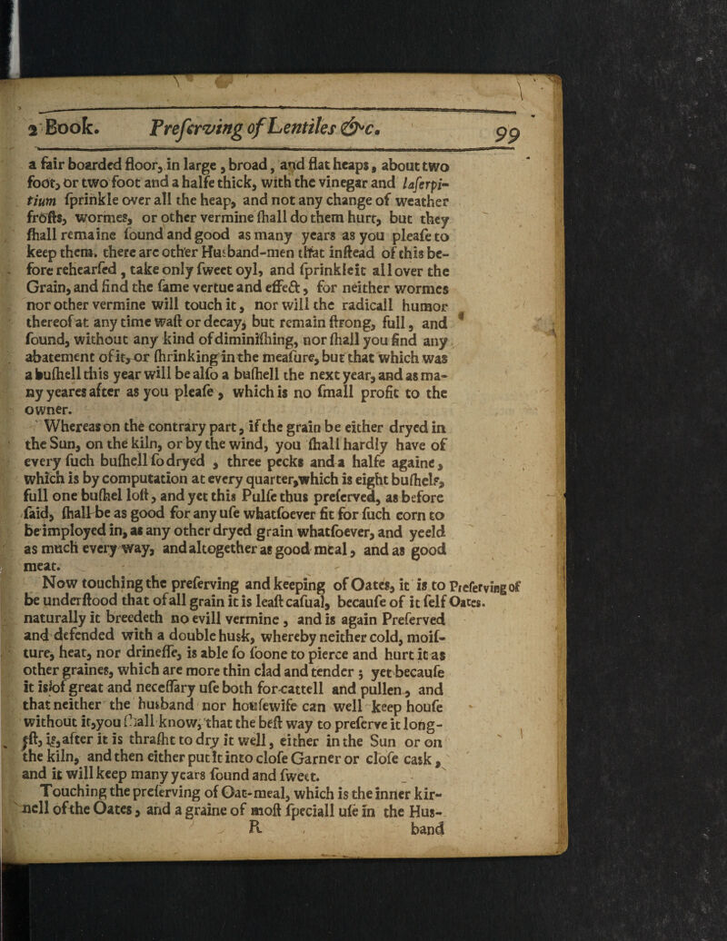 a Book. Preferring of Lentiles&c. ■ I , ■■■nw*-. -fr m.u. .«« ■ *r..Tt I n.,.W a fair boarded floor, in large , broad, and flat heaps 9 about two foo^ or two foot and a halfe thick, with the vinegar and laferpi- titan fprinkie over all the heap, and not any change of weather frdfts, wormes, or other vermine (hall do them hurt, but they fhall remains found and good as many years as you pleafeto keep them, there are other Husband-men that inftead of this be¬ fore rehearfed , take only fweet oyl, and fprinkleit all over the Grain, and find the fame vertue and effeft, for neither wormes nor other vermine will touch it, nor will the radicall humor thereof at any time waft or decay, but remain (bong, full, and * found, without any kind ofdiminifhing, nor (hail you find any abatement ofit^or fhrinking in the meafure, but that which was a bufhell this year will be alfo a buftiell the next year, and as ma¬ ny yeares after as you pleafe, which is no fmall profit to the owner. Whereas on the contrary part, if the grain be either dryed in the Sun, on the kiln, or by the wind, you fhail hardly have of every fuch bufhell fo dryed , three pecks and a halfe againe, which is by computation at every quarter,which is eight bufhel?, full one bufhei loft, and yet this Pulfe thus preferved, as before (aid, fhallbe as good for any ufe whatfoever fit for fuch corn to be imployed in, as any other dryed grain whatfoever, and yeeld as much every way, and altogether as good meal, and as good meat. Now touching the preferving and keeping of Oates, it is to Prefervingof be underftood that of all grain it is leaft cafual, becaufe of it felf Oates, naturally it breedeth no evill vermine , and is again Preferved and defended with a double husk, whereby neither cold, moif- ture, heat, nor drinefle, is able fo foone to pierce and hurt it as other graines, which are more thin clad and tender 5 yet becaufe It islof great and neccflfary ufe both for^attell and pullen, and that neither the husband nor hotifewife can well keep houfe without it,you fhallknow, that the beft way to preserve it long- after it is ihraftit to dry it well, either in the Sun or on the kiln, and then either puck into clofe Garner or clofe cask, and it will keep many years found and fweet. Touching the preferving of Oac-meal, which is the inner kir- xiell of the Oates, and a graine of moft fpeciall ufe in the Hus- - / \ ’ Pc , band