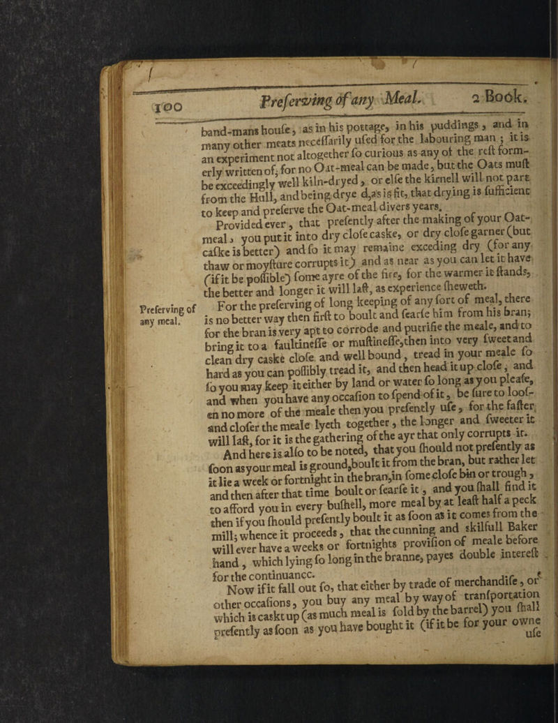 Preferving of a*sy meal. j band-mans houfe, as in his pottage, mhw puddings , and xn many other meats neceffarily ufed for the l^ounng man ; itis an experiment not altogether focurtous as any of the reftform- written of for no Oat-tnealcan be made, but the Oats mull be Jxceedingly’well kiln-dryed , or elfe the kirnell will not part from the Hull, and being; drye d,as is fit, that drying is fafficienc ro keeo and preferve the Oat- meal d ivers years. Provided ever, that prefently after the making of your Oat¬ meal , you put it into dry clofe caske, or dry clofe garner (but cafkc is better) andfo it may remaine exceding dry (lor any thaw or moyfture corrupts it) and as near as you can let it have Of it be poffible) fome ayre of the fire, for the warmer it ftand., the better and longer it will If, as experience fheweth. For the preferving of long keeping of any fort of meal, there is no better way then firft to boult and fearfe hini from his bran, for the bran is very apt to corrode and putrifie the raak.and w bring it to a faultineffe or muftmeffe,then into very fweetand clean dry caske clofe and well bound tread in your meale fo hard as you can poffibly tread it, and then head it up do- , foyoumay keep neither by land or water folong as youpleafe, and when you have any occafion to fpend of it, be fure to loo ®n no more^of the meale then you prefently ufe, for the fafier and clofer the meale lyeth together, the longer and fweetent will laft for it is the gathering of the ayr that only corrupts it. And here is alfo tf be noted, that you Ihould not prefently as foon as vour meal is ground,boultu from the bran, but rather let it lie a week or fortnight in the bran,in fome clofe bm or trough, and then after that time boult or fearfe it, to afford you in every bulhell, more meal by at lealt halt a pecK hen if you fcould presentlybelt It as foon mill- whence it proceeds, that the cunning and skiltnll Baker will ever havela weeks or fortnights provif.onof meale before hand, which lying fo long in the branne,payes double inter eft out fo, that either by trade of merchandife, or oiKS you buy -y-tal by wayof t^P^n which is caskt up (as much meal is fold **»»J ^ owne prefently as foon as you have bought it ( f 1 y r 9