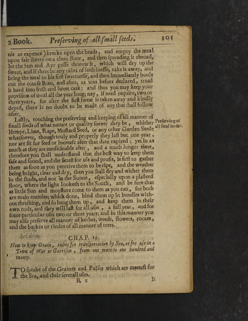 IOI uie or txpence ) breake open the heads , and empty the meal upon fair fceets on a dean floor, and then fpreadmg it abroad, let the Sun and Ayr paffe thorowit, which will dry up the fweat, and if there be any taint offauldnelTe, take it away, and bring the meal to hu firft fweetneffe, and then immediately boult out the courfe Bran, and after, as was before declared, tread it hard into frefti and fweet cask: and thus you may keep your provifion of meal all the year long; nay, if need require, two or three years, for after the firft fweat is taken away and.kindly dryed, there is no doubt to be made of any that (hall follow 3 Laftlv, touching the preferving and keeping ofall manner of f fmall feeds of what nature or quality foever ihey be, whither fmaI fccd£S Hempe, Lime, Rape, Muftard Seed, or any other warden Seede whatfoever, though truly and properly they laft but one year , nor are fit for feed or Increafe after that date expired ; yet m as much as they are medicinable after , and a much longer time , therefore you (hall underfiand that the beft way to keep them fafe and found, and the fitted for ufe and profit, is firft to gather them as foon as you perceive them to be ripe, and the weather being bright, clear and dry, then you (hall dry and wither them in the (hade, and not in the Sunne, efpecially upon a plafterd floor, where the light looketh to the South, and be hire that as little Sun and moyfture come to them as you can, for both are main enemies; which done, bind them up in bundles with- out thrafhing, and fo hang them up, and keep them m their own cods* and they will laft for all ufes , full year, and for. forne particular ufes two or three years; and in this mars tier you may alio preferve all manner of herbes, weed?, nowerf, rootes $ and the barkes or rindes of all manner oi trees* ioi ri/'J* CHAP. 19. Jfm to hep Grain, either for importation by Sea, or for ufe in* fern of mr erGarrifon , from one years to one hundred and twenty• 'O fpeake of the Graines and Pulfes which are mseteft for the Sea, and their feverall ufes. R t Ic