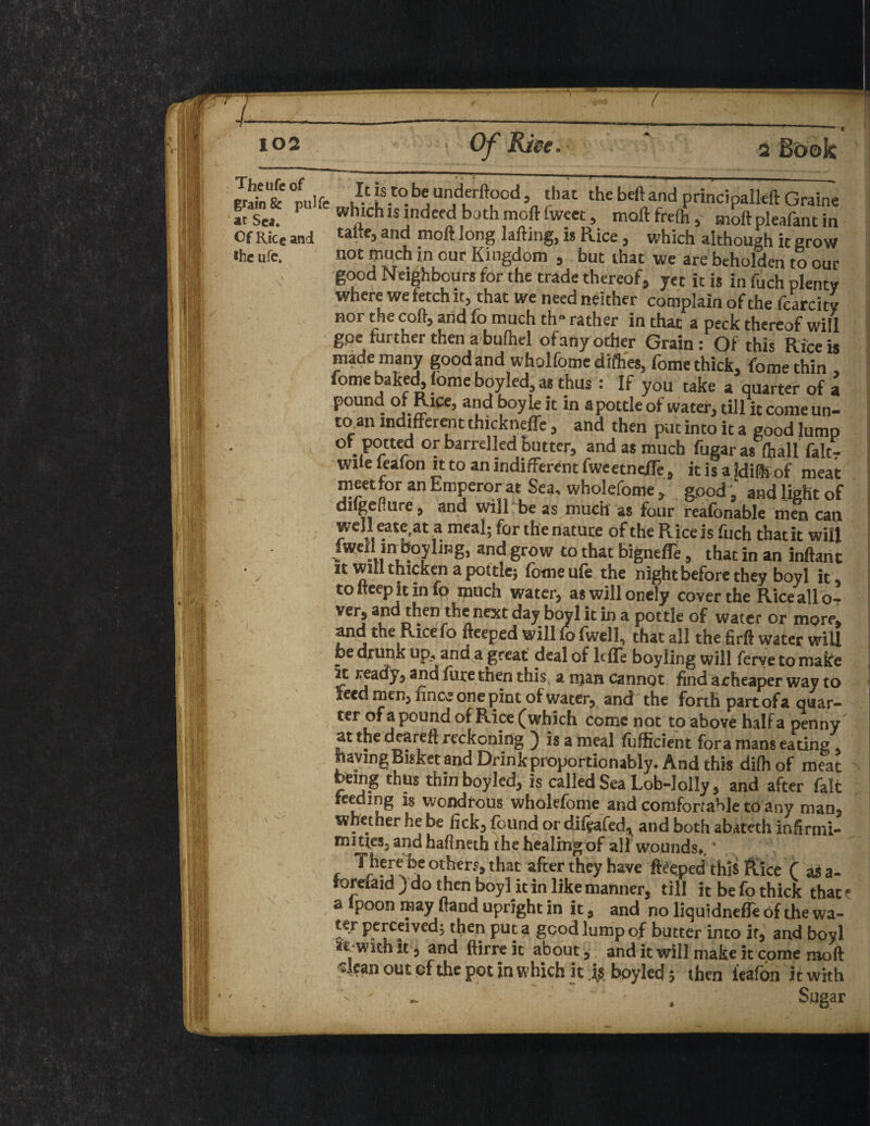 f life ,Ic [s.t0. b« undt-rftood that the bed and principals Graine r which is indeed bath moftfweet, maftfrefh.- The ufe of Of Rke and talteJand mit long lading, is Rice , which although it grow «he ufe. not much in our Kingdom , but that we are beholden to our good Neighbours for the trade thereof, yet it is in fuch plenty where we fetch it, that we needneither complain of the fcarcitv nor the cod, and fo much tlr rather in that a peck thereof will g,oe further then a bufhel ofany other Grain: Of this Rice is made many good and wholfome difhes, fome thick, fome thin fome baked, fome boyled, as thus : If you take a quarter of a pound of Rice, and boyle it in a pottle of water, till it come un- to.an indifferent thickneffe , and then put into it a good lump °f potted or barrelled butter, and as much fugar as (hall falc- wde feafon it to an indifferent fweetneffe, it is a Idifhof meat meet for an Emperor at Sea, wholefome , good , and light of difgefiure, and will be as much as four reafonable men can well eate.at a meal; for the nature of the Rice is fuch that it will iwell inboylmg, and grow to that bigneffe, that in an inftant it will thicken a pottle; fome ufe the night before they boyl it to iteep it in fo much water, aswillonely cover the Rice all o? ver5 and then the next day boyl it in a pottle of water or more, and the Rice fo fteeped will fo fwell, that all the firft water wiU be drunk up, and a great deal of IcfTe boy ling will ferye to make it ready, and fure then this, a njan cannot find aeheaper way to seed men, fincc one pint of water, and the forth part of a quar¬ ter of a pound of Rice (which come not to above half a penny at the deareft reckoning ) is a meal Efficient fora mans eating. Jhaying Bisket and Drink proportion ably. And this difhof meat being thus thin boyled, is called Sea Lob-lolly, and after fait feeding is wondrous wholefome and comfortable to any man, whether he be lick, (bund or diftafed^ and both abateth inhrmi- m3£tes5 and haOneth the healing of all wounds*. * , be others, that after they have fteeped this Rice f as a- torefaid ) do then boyl it in like manner, till it be fo thick thac e a Ipoon may Hand upright in it, and no liquidneffe of the wa- ter perceived; then put a good lump of butter into it, and boyl k with it, and ftirre it about, and it will make it come mod *:Iean out cf the pot in which it is boyled; then ltafon it with - . ■' ' - . Sugar