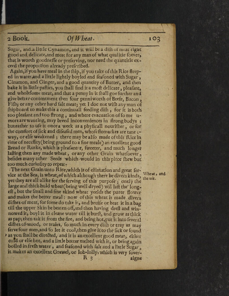 Sugar, and-a little Cynamon,and it will be a dilh ot meat rigac good and.delicate,and meet for any man of what qiulitie foever, that is worth goodneffe or preserving, nor need the quantitie ex¬ ceed thepropoition already prefcribed. Again,if yon have meal in the fhip,if you take of this Rice fteep- ed in water,and a little lightly boyled and feafoned with Sugar, Cinamon, and Ginger, and a good quantity of Butter, and then bake it in little pafties, you (hall find it a moft delicate, pleafant, and wholefome meat, and that a penny in it fhall goe further and give better-contentment then four penni worth of Beefr, Bacon , Fifhy or any other hard fait meat* ,yet 1 doe not wifh any man of fhip board to make this a continual! feeding difh , for it is both too pleafant and too ftrong, and where evacuation of fo me u- morsare wanting, may breed inconveniences in flrongbodys ; batrather toufeit oncea week asaphylicall nourifher, or for the comfort of lick and difeafed men, whofeftomackes are tane c- way, or elfe weakened 3 there may be alfo made of this Rice in time of neccffity (being ground to a fine meale} an excellent good Bread or Ruske, which is pleafant* r, fweeter, and much longer lafting then any made wheat, or any other Grain whatfoever, befidcs many other Seeds which -would in this piece fhew but too much curiofity to repeat? < The next Grain unto Ricejwhich is of eftiniation and great fer- vice at the Sea, is wheat,©f which although there be divers kinds, * and yet they are all alike for the ferving of this purpofe | onely the C* large and thick buld wheat(being well dryed) wil laft the' long* eft, but theffnall and fine skind wheat yeelds the purer flower and makes the better meal: now of this wheat is made divers difhes of meat, for fome do take ir, and bruife or beat it in a bag till the upper Skin be beaten off,and then having dreft and win¬ nowed it, boyl it in cleane water till it burft, and grow as thick as pap; then eak it from the fire, and being hot,put it into feveral j difhes ofiw’ood, or traies, fo much in every difh or tray as may ferve four men,and fo let it cool,thengiveittothefickorfound * as you fhall be dire&ed, and it is an excellent good meat, either cold or elfe hot, and a little butter melted with it, or being again boiled in frefh water, and feafoned with fait and a little Sugar, it makes an excellent Grewd, or lob-lolly 5 which is very fover- R 3 aigae ’•