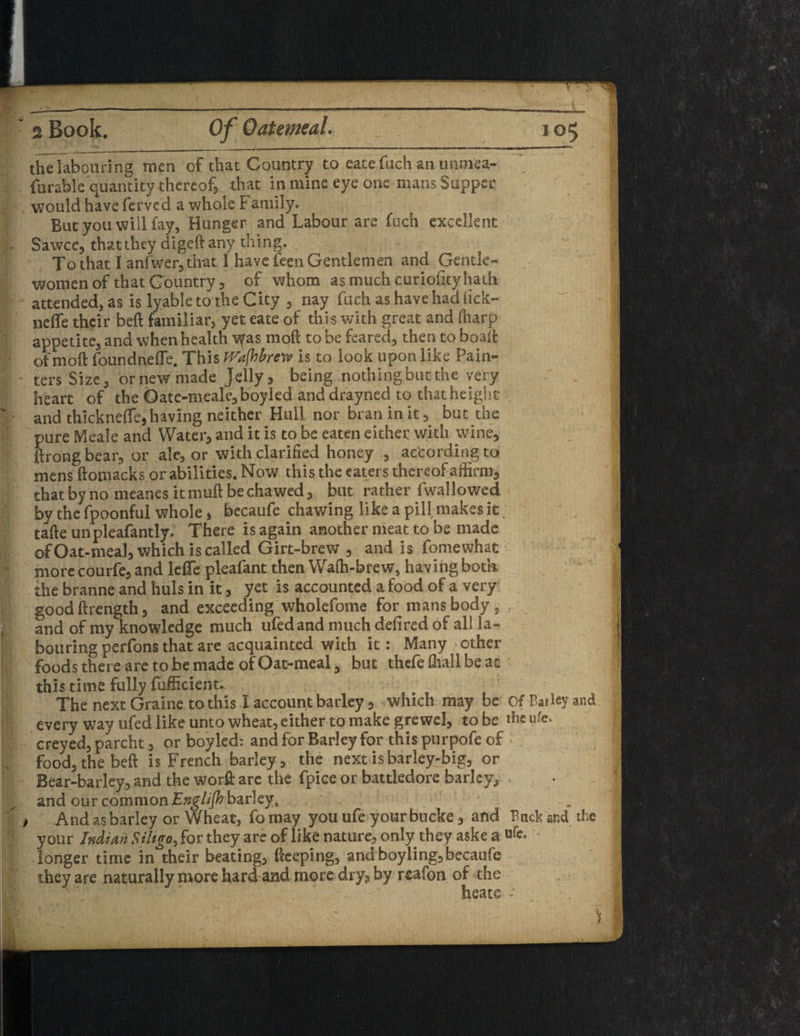 1 * 2 Book. 105 the labouring men of that Country to eatefuch an unmea- farable quantity thereof that in mine eye one mans Supper would have ferved a whole Family. But you will fay, Hunger and Labour are fuch excellent Sawce, that they diged any tiling. To that I anfwer, that I have feen Gentlemen and Gentle¬ women of that Country , of whom as much curioiity hath attended, as is lyable to the City , nay fuch as have had lick- neffe their bed familiar, yet eate of this with great and (harp appetite, and when health iyas mod to be feared, then to boalt otmoft foundnefle. This tVaflobreiv is to look upon like Pain- - ters Size, or new made Jelly, being nothing but the very heart of the Oate-meale,boykd anddrayned to that height and thickneffe,having neither Hull nor bran in it, but the pure Meale and Water, and it is to be eaten either with wine, ftrong bear, or ale, or with clarified honey , according to mens fiotnacks or abilities. Now this the eaters thereof affirm, that by no meanes it mud be chawed, but rather fwallowed by the fpoonful whole, becaufe chawing like a pill makes it; tade unpleafantly. There is again another meat to be made of Oat-meal, which is called Girt-brew , and is fomewhat more courfe, and lefle pleafant then Wa(h-brew, having bota the branne and huls in it, yet is accounted a food of a very gooddrength, and exceeding wholefome for mans body, ,' and of my knowledge much ufedand much defired of all la¬ bouring perfons that are acquainted with it: Many other foods there are to be made of Oat-meal, but thefe fhall be at this time fully fufficient. The next Graine to this I account barley, which may be Of Barley and every way ufed like unto wheat, either to make grewel, to be the life, creyed, parcht, or boy led: and for Barley for this purpofe of food, the bed is French barky, the next is barley-big, or Bear-barley, and the word are the fpice or battledore barley, * and our common English barley. > And as barley or Wheat, To may you ufe your bucke, and Back and the your Indian Siltgo, for they are of like nature, only they aske a ufe* * longer time in their beating, deeping, and boyling, becaufe they are naturally more hard and more dry, by reafon of the heats
