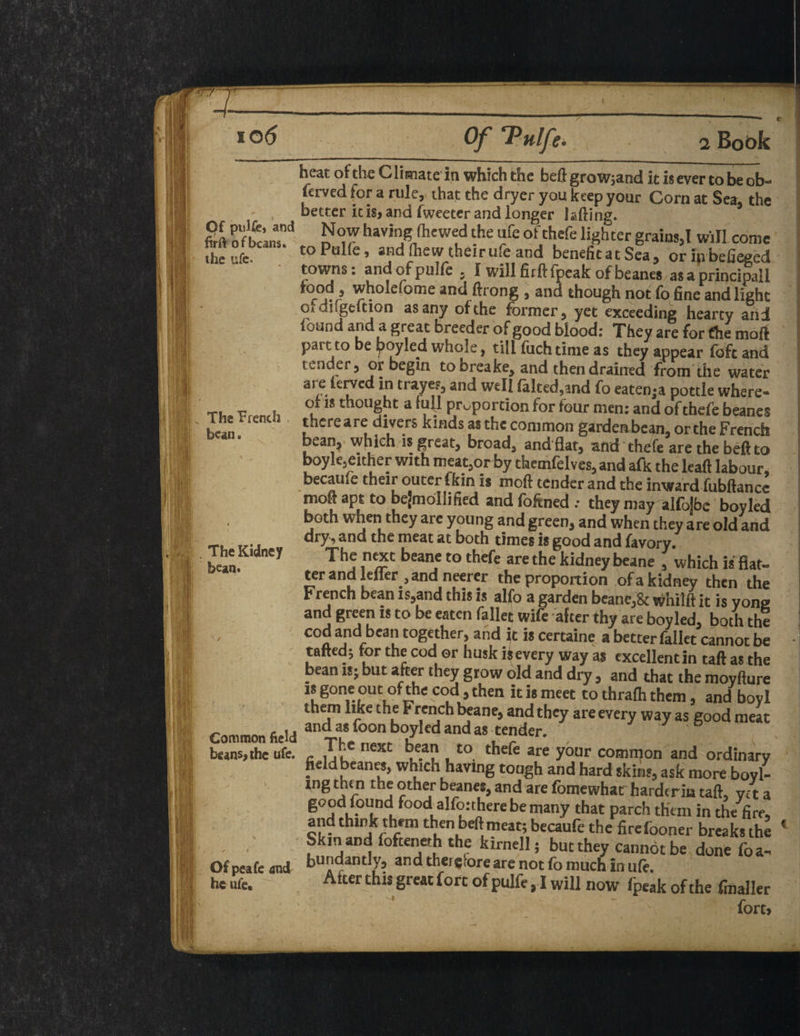 ( io 6 Of Tulfe. Of pulfe, and firft of beans, the life- The Trench . bean. The Kidney bean. Common field beans, the ufe. Of peafe and he ufe. 2 Book % heat of the C limate in which the beft grow;and it is ever to be ob¬ served for a rule, that the dryer you keep your Corn at Sea, the better it is, and Tweeter and longer lading. Now having (hewed the ufe of thefe lighter grains,! will come toPuKe, and (hew their ufe and benefitat Sea, oripbefieged towns: andofpuKe , I willfitftfpeak ofbeanes asaprincipall » wholefome and ftrong , and though not fo fine and light o» dngeltion as any of the former, yet exceeding hearty and i.-jt*nd and a great breeder of good blood: They are for fhe moil part to be boyled whole, till fuch time as they appear foft and tender, or begin tobreake, and then drained from the water are terved in trayes, and well faked,and fo eatenja pottle where¬ of is thought a ful_l proportion for four men: and of thefe beanes thereare divers kinds as the common garden bean, or the French bean, which is great, broad, and flat, and thefe are the beft to boyle,either with meat,or by themfelves, and afk the lead labour, became their outer fkin is moft tender and the inward fubftance moft apt to bejmollified and foftned .• they may alfojbe boyled both when they are young and green, and when they are old and dry, and the meat at both times is good and favory. The next beane to thefe are the kidney beane , which is flat¬ ter and lefler, and neerer the proportion of a kidney then the French bean is,and this is alfo a garden beane,& whilft it is yong and green is to be eaten fallet wife after thy are boyled, both the cod and bean together, and ft is certaine a better fallet cannot be tatted; for the cod or husk isevery way as excellentin taft as the bean is; but after they grow old and dry, and that the moyfture is gone out of the cod, then it is meet tothrafhthem, and bovl them like the French beane, and they are every way as good meat and as toon boyled and as tender. c neXC ^e.a? , to thefe are y°ur common and ordinary field beanes, which having tough and hard skins, ask more boyl- ing then the other beanes, and are fomewhar hardcrin taft, ye t a good found food alfonhere be many that parch them in the fire, and think them then beftmeat; becaufe the firefooner breaks the Skm and fofteneth the kirnell; but they cannot be done foa- bundantly, and therefore are not fo much in ufe. Alter this great fort of pulfe ,1 will now fpeak of the (mailer fort>