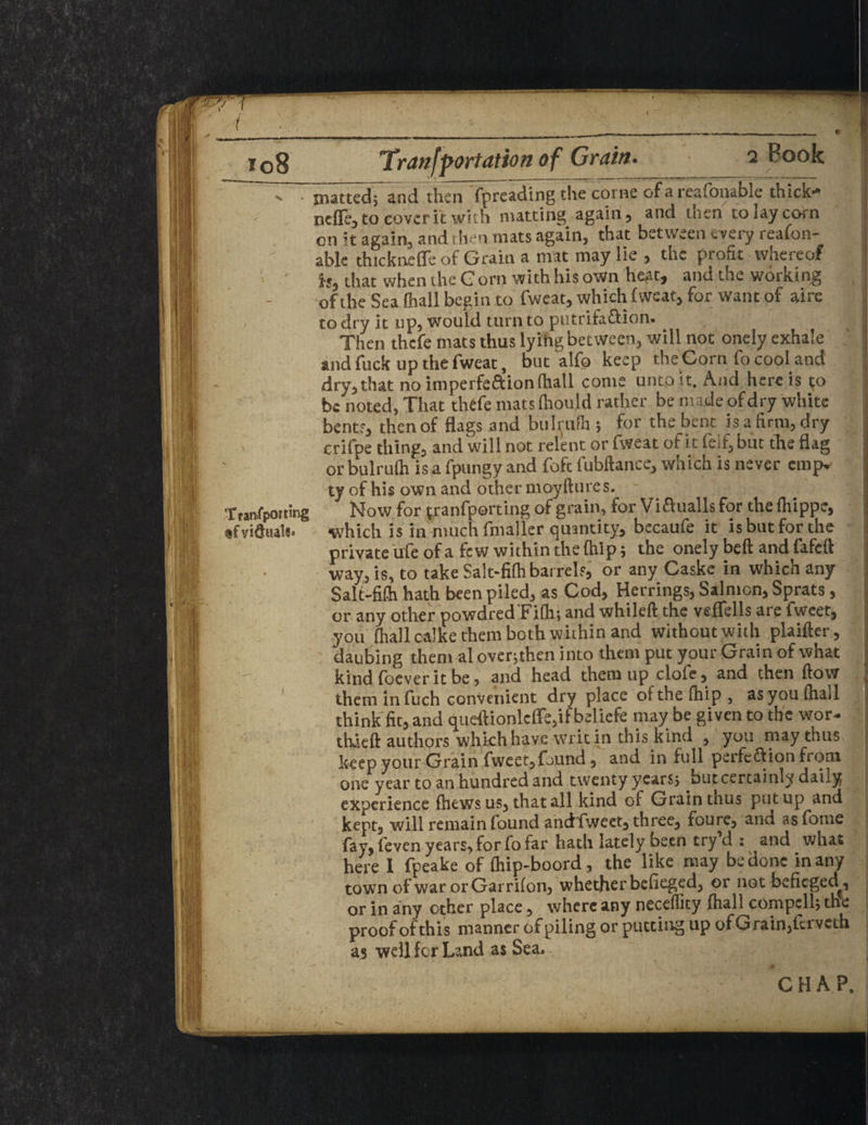 ~ n . jnattedTand then fpreading the come of a reafonable thick- nefle, to cover it with matting again, and then to lay corn cn it again, and then mats again, that between every reafon¬ able thicknefle of Grain a nvat may lie , the profit whereof is, that when the Gorn with his own heat, and the working of the Sea fhall begin to fweat, which (wear, for want of aire to dry it up, would turn to putrifaflion. Then thefe mats thus lyihg between, will not onely exhale 1 and fuck up the fweat, but alfo keep the Corn fo cool and dry,that no imperfe&ionlhall come unto it. And here is to be noted. That thefe mats (hould rather be made of dry white bents, thenof flags and bulrufh ; for the bent is a firm, dry crifpe thing, and will not relent or fweat of it fe!f,but the flag or bulrulh is a fpungy and foft fubftance, which is never empv ty of his own and other moyftures. - Tran/pouing Now for tranfporting of grain, for Viftualls for the (hippe, which is in nuichfmaller quantity, becaufe it is but for the private ufe of a few within the (hip; the onely bed and fafeft way, is, to take Sa!t-fi(h barrels, or any Caske in whicnany Salt-fifti hath been piled, as Cod, Herrings, Salmon, Sprats, or any other powdred'Fith; and whileft the veflfells are fwcet, you (hall calke them both within and without with plaifter, daubing them al over;then into them put your Grain of what kind (oever it be, and head them up clofe, and then (low . them in fuch convenient dry place of the (hip, as you (had think fit, and <Jueftionleffe,if beliefe may be given to the wor- thaeft authors which have writ in this kind , you may thus keep your Grain fweet,found, and in full perfeff ion from one year to an hundred and twenty ycarsj but certainly dany experience (hews us, that all kind of Grain thus put up and kept, will remain found andfweet, three, foure, and asfome fay, (even years, for fo far hath lately been try’d : and what here 1 fpeake of (hip-boord, the like may be done in any town of warorGarriton, whether befieged, or not befieged^, or in any other place, where any neceflicy (hall compell; the proof of this manner of piling or putting up of Grain,(erveth as well for Land as Sea, CHAP. • - -■ i.- . . - • , il