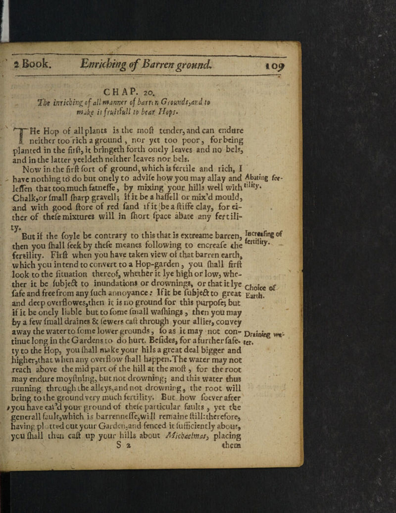 2 Book. Enriching of Barren ground. io^ CHAP. 20. 27# inricbing of all manner of barr< n G rounds ^ar.d to make itfruitfull to bear Hop* / . He Hop of all plants is the mod tender, and can endure neither too rich a ground , nor yet too poor, for being planted in the firft,it bringeth forth onely leaves and no beb, and in the latter yeeldeth neither leaves nor beb. Noiv in the firft fort of ground, which is fertile and rich, I have nothing td do but onely to advife how you may allay and Abating fet- lelfen that toamuch fatneffe, by mixing your hills well with ,!l,r>r* Chalkjor (mall (harp gravell; if it be a haffell or mix’d mouldy and with good ftore of red fand lfitjbea ftiffe clay, for ei¬ ther of thefe mixtures will in fhort fpace abate any fertili¬ ty* / But if the foyle be contrary to this that is extreame barren, of then you (hall feek by thefe meanes following to encreafe the fcrErilty* fertility. Firft when you have taken view of that barren earth, which you intend to convert to a Hop-garden, you (hall firft look to the fituation thereof, whether it lye high or low, whe¬ ther it be fubjeft to inundations or drownings, or that it lye Cfl0jc€ ^ fafe and free from any fuch annoyance; If it be fubjeft to great Earth, and deep overflowes,then it is no ground for this purpofes but if it be onely liable but to fome (mall wafhings , then you may by a few fmall draineg & (ewers caft through your allies, convey away the water to feme lower grounds, fo as it may not con- Draining tinue long in the Gardens to do hurt. Befides, for a further fafe* icr. ty to the Hop, you (hall make your hils a great deal bigger and higher,that when any overflow (hall happen.Thc water may not reach above the mid pare of the hill at the moft , for the root may endure moyftning, but not drowning; and this water thus running thrcughibe alleys, and not drowning, the root will bring to the ground very much fertility. But how foever after /you have eat’d your ground of theie particular faults, yet the generall faulr,which is barrenneflTe,wi 11 remaine (fill:therefore, having plotted cut your Garden-and fenced it (ufficicntly about, yeti (hall then caft up your hills about MickaelmaS) placing S % them