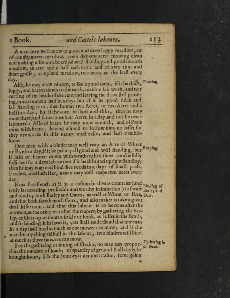 ■ ■»- ■ ... .. A man may well mow of good and deep loggy meadow, or of rongbjUneven meadow, every day one acre; mowing clean and making a fmooth boardiof well Handing and good fmooth meadow, an acre and a half each day: and of very thin and fliort grafle, or upland mcadow^two acres at the lead every dny Alfo, he may mow of corn, as Bailey and oats, if it be thick, Mowin®* loggy, and beaten down to the earth, making fair work, and not cutting of the heads of the ears,and leaving the ftraw (till grow- ing5oneacreand,a halfinaday: but if it be good thick and fair Handing corn „ then he may two Acres, or two Acres and a halfin a day ; bur ii the corn be (hort and thin, then he may mow three,and iometimesfour Acres in a day,and not be over¬ laboured: Alto of beans he may mow as much, andofPeafe mixt with beans, having a hock to follow him, no ItfTe; for they are works in this nature moft ealie, and lesft trouble- fclOne man with a binder nuy well reap an Acre of Wheat , or Rye in a day,if it beprincipall good and well Handing, but*eapm£* if laid or beaten down with weather,then three rood is fully fufficient for a da^s labour;butif it be thin and upright Handing, then he may nap and bind five roods in a day: of final 1 pcafe. Fetches, and fuch like, a man may well reape two acres every day. Now forafmuch as it is a cuftom in divers countries (and Bind; of truly is exceeding profitable and worthy in imitation ) to (heafe Barjey an(j and bind up both Barley and Oates , as well as Wheat or Rye, Oat». and that both faveth much Corn, and alfo makes it take a great deal Idle room , and that this labour is to be done after the mowers,as the other was after the reapers, by gathering the bar¬ ley, or Oats up without a fickle or hook, as it lies in the fwath, and fo binding it in (heave?, you (hall underftand that one man in a day (hall bind as much as one mower can mow; and it the man be any thing skilfull in the labour, two binders will bind as much as three mowers can mow. Gather™ in For the gathering or inning of Graine, no man can propor- 0f grj;R tion the number of loads; or quantity of ground fhall dayly be brought home, fith the journeyes are imeertaine, feme going