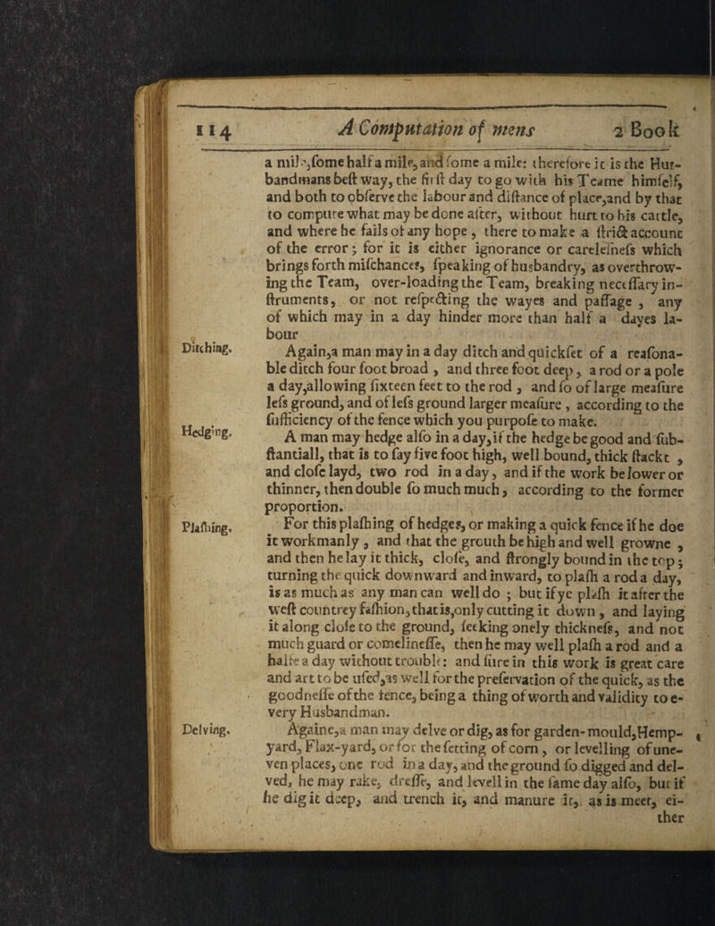 Ditching. Hedging. PJafhing. / Delving. y ' \ a mil-vome half a milf,and feme a mile: therefore ic is the Hu?- band mans bed: way, the fir ft day to go with his T earne himfelf, and both toobfervethe labour and diftance of place,and by that to compute what may be done after, without hurt to his cattle, and where he fails of any hope , there to make a ftri& account of the error; for it is either ignorance or cartlefnefs which brings forth mifchance?, fpeaking of husbandry, as overthrow¬ ing the Team, over-loading the Team, breaking nectflary in- ftruments, or not refpe&ing the wayes and paffage , any of which may in a day hinder more than half a dayes la¬ bour Again,a man may in a day ditch and quickfet of a reafbna- ble ditch four foot broad , and three foot deep, a rod or a pole a day,alio wing fixteen feet to the rod , and fo of large meafure lefs ground, and of lefs ground larger meafure , according to the fufficiency of the fence which you purpofe to make. A man may hedge alfo in a day,if the hedge be good and fub- ftantiall, that is to fay five foot high, well bound, thick ftackt , and clofc layd, two rod in a day, and if the work be lower or thinner, then double fo much much, according to the former proportion. For this plaftiing of hedges, or making a quick fence if he doe itworkmanly, and that the greuth be high and well growne , and then he lay it thick, clofe, and ftrongly bound in the top; turning the quick dow nward and inward, to plafh a rod a day, is as much as any man can well do ; butifyc phfh it after the weft conn trey fafhion, that is, only cutting it down, and laying it along dole to the ground, feckingonely thicknefs, and not much guard or comelindTe, then he may well plafh a rod and a halfe a day without trouble: and lure in this work is great care and art to be ufed,a$ well for the prefervation of the quick, as the goodneffeofthe knee, being a thing of worth and validity toe- very Husbandman. A'gainc,a man may delve or dig, as for garden-mould,Hemp- yard, Flax-yard, or for the fetting of corn , or levelling of une¬ ven places, one rod in a day, and the ground fo digged and del¬ ved, he may rake, drelfr, and kvellin the fame day alfo, but if fie digit deep, and trench it, and manure ir, as is meet, ei¬ ther