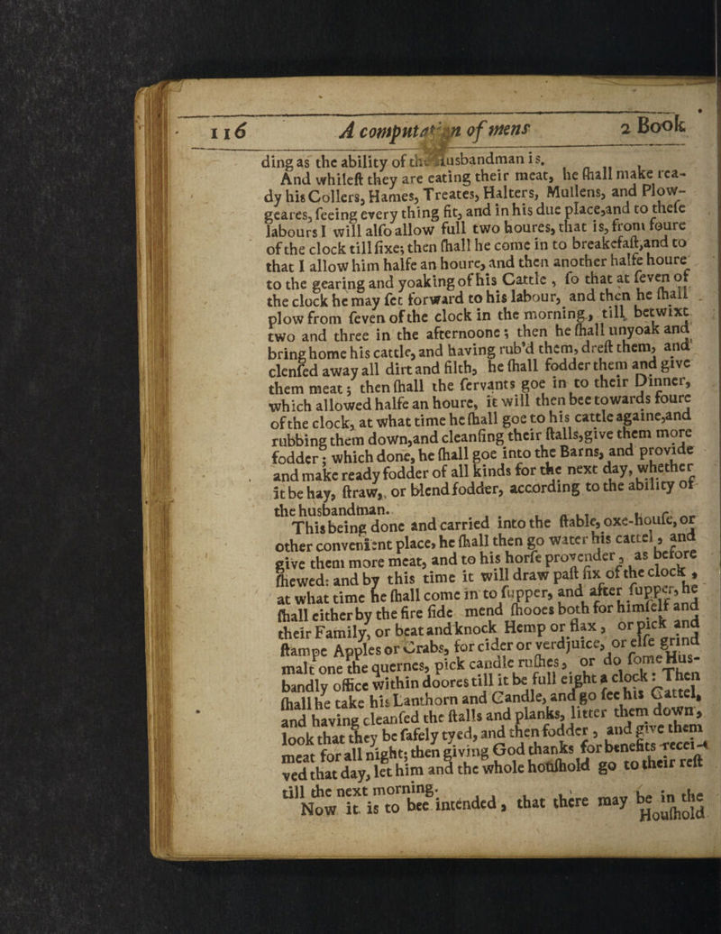ding as the ability of the Husbandman is. And whileft they are eating their meat* he fhall make ica~ dy his Collers, Hames, Treates, Halters, Mullens, and Plow- geares, feeing every thing fit, and in his due place,and to theie labours I will alfo allow full two houresj that is^from roure of the clock till fixe; then fhall he come in to breakefaft.and to that I allow him halfe an houre, and then another halfe houre_ to the gearing and yoakingof his Cattle , fo that at ‘evc'1 the clock he may fee forward to his labour, and then he mall plow from fevenofthe clock in the morning., till, becwixt two and three in the afternoone; then he fhall unyoak and bring home his cattle, and having tub’d them, dreft them, and clenfed away all dirt and filth, he fhall fodder them and give them meat; then (hall the fervants goe in to their Dinner, ■which allowed halfe an houre, it will then bee towards foure of the clock, at what time he (hall goe to his cattle againe,and rubbing them down,and cleanfing their (tails,give them more fodder; which done, he fhall goe into the Barns, and provide and make ready fodder of all kinds for the next day, whether it be hay, draw,, or blendfodder, according to the ability of the husbandman. This being done and carried into the (table, oxe-houfe, or other convenient place, he (hall then go water his cartel, and give them more meat, and to his horfe provender, as before ftiewed: and by this time it will draw paft fix of the clock , at what time he fhall come in to flipper, andafterfupper, he (hall either by the fire fide mend (hooes both for himlelf and their Family, or beat and knock Hemp or flax, or'pick an ltampe Apples or Crabs, forcidcrorverdjuice, orelfe grind maltone ?he quernes, pick candle rufiies, or do(orne H^- bandly office within doores till it be full eight a dock. T (hall he take his Lanthorn and Candle, ana go fee his Cartel, and having cleanfed the flails and planks, litter them down, look that they be fafely tyed, and then fodder , and give them meat for all night; then giving God thanks for benefits -rece ™ d that day, let him and the whole hottfhold go to their reft that there may b^rn the