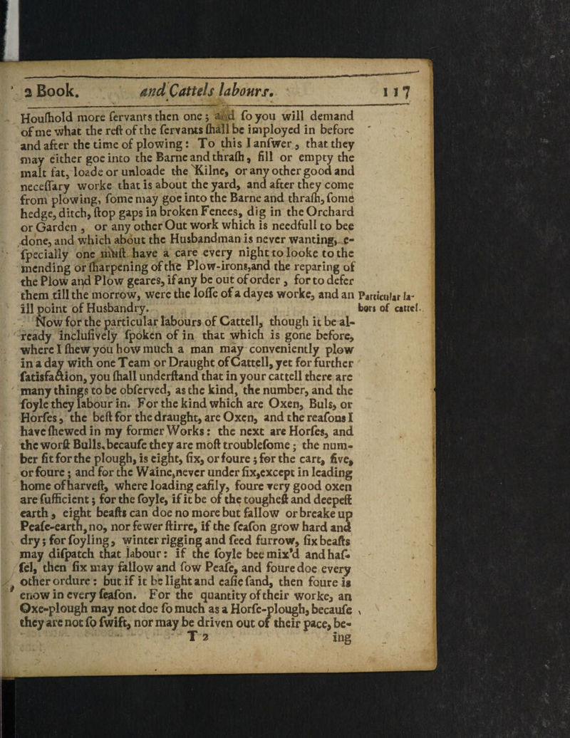 ' _, _*__ Houlhold more fervants then one; ^ (d foyou will demand of me what the reft of the fervants (hall be imployed in before ' > and after the time of plowing: To thislanfwer, that they may either goc into the Barne and thra(h , fill or empty the malt fat, loade or unloade the 'Kilnc, or any other good and neceffary worke that is about the yard, and after they come from plowing, fome may goe into the Barne and thra(h,fomd hedge, ditch, ftop gaps in broken Fences, dig in the Orchard or Garden , or any other Out work which is needfull to be£ done, and which about the Husbandman is never wanting, e- fpecially one muft have a care every night to looke to the mending or ftiarpening of the Plow-irons,and the reparing of the Plow and Plow geares, if any be out of order , for to defer them till the morrow, were the Ioffe of a dayes worke, and an Particular la- ill point of Husbandry. tors of cartel. . Now for the particular labours of Gattell, thougli it be al¬ ready inclufively fpoken of in that which is gone before, where I (hew you how much a man may conveniently plow in a day with one Team or Draught of Cattell, yet for further fatisfaaion, you (hall underftand that in your cattell there arc many things to be obferved, as the kind, the number, and the foyle they labour in. For the kind which are Oxen, Buis, or Horfes, the beft for the draught, are Oxen, and the reafons I have (hewed in my former Works: the next are Horfes, and the worft Bulls* becaufe they arc moft troublefome; the num¬ ber fit for the plough, is eight, fix, or foure; for the cart, five, or foure; and for the Waine,never under fix,except in leading home of harveft, where loading eafily, foure very good oxen are fufficicnt; for the foyle, if it be of th^ tougheft and deepeft earth, eight beaft* can doe no more but fallow or breake up Peafc-earth,no, nor fewer ftirre, if the fcafon grow hard and dry; for foyling, winter rigging and feed furrow, fix beafts may difpatch that labour: if the foyle bee mix’d and hafi* fel, then fix may fallow and fow Peafe, and foure doe every other ordure : but if it be light and cafie fand, then foure is enow in every feafon. For the quantity of their worke, an Qxe-plough may not doe fomuch as a Horfe-plough, becaufe > x they arc not fo fwifc, nor may be driven out of their pace, be- T 2 ing