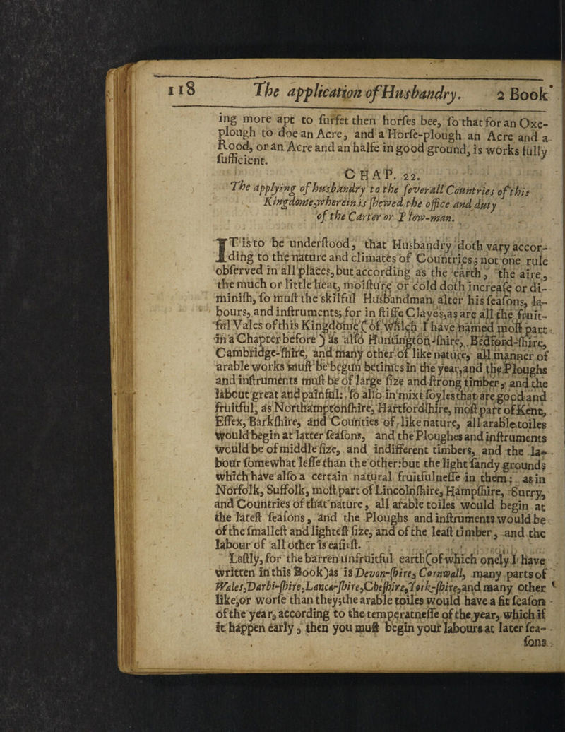 $ The application of Husbandry. 2 Book* ing more apt to furfetthen horfes bee, fo that for an Oxe- plough to doe an Acre, and a Horfe-plough an Acre and a Pvoodj or an Acre and an halfe in good ground, is works fully lufficient. 1 CHAP. 22. The allying of husbandry to the fever all Countries of this Kingdome^wherein is [hewed the office and duty . of the Carter or T low-man. I \ t (. \ IT is to be underftood, that Husbandry doth vary accor¬ ding to the nature and climates of Countries; not one rule obferved in allplaces, but according as the earth, the aire, the much or little heat, moifturc or cold doth increafq or di- niinifh, fo muff the skilful Husbandman, alter his feafons, la¬ bours, and inftruments; for in ftiffe Clayes,a$ are all the fruit¬ ful Vales of this Kingdbht^bf'Mich X have.named pioft part in a Chapter before j as alfo Huntington-(hire, .Bedfoki-fhire, Cambridge-(hire., and many other of like nature, all manner of arable works muftj be'begun betimes in the year,and the Ploughs and inftruments muff be of large fize and ftrong timber, and the labour great and painful; fb alio in mixt foylcs that are good and fruitful, as Northampfohfhire, Haftfordijiire, moil part of Kent, EfTex, Barkfhire, and Counties of like nature, all arablcvtoiles Would begin at latter feafons, and the Ploughed and inftruments would be of middle fize, and indifferent timbers, and the la- . boar fomewhat lefie than the other;but the light fandy grounds which have alfo a certain natural frukfulnefTe in them; as in Norfolk, Suffolk, moft part of Lincolnfhire, Harnpfhire, Surry, and Countries of that nature, all arable toiles would begin at the Iateft feafons, and the Ploughs and inftruments would be of the fmalleft and lighteft fize, and of the leaft timber, and the labour of all other Is eafitft. ; . ,/ , - 4 LaftIy,for the barren unfruitful earth(of which onely I have written in this Book)as is Devon-frirC) Cornwall, many parts of Wales fiarbiffi)ir e^Lancarfnr e fib tffiire,l9(kjffiire^x\d many other 1 like,or worfe than theyjthe arable toiles would have a fit feafon of the year, according to the temperatnefle of the year, which if It happen early, then youmuft begin your labours at later fea¬ fons