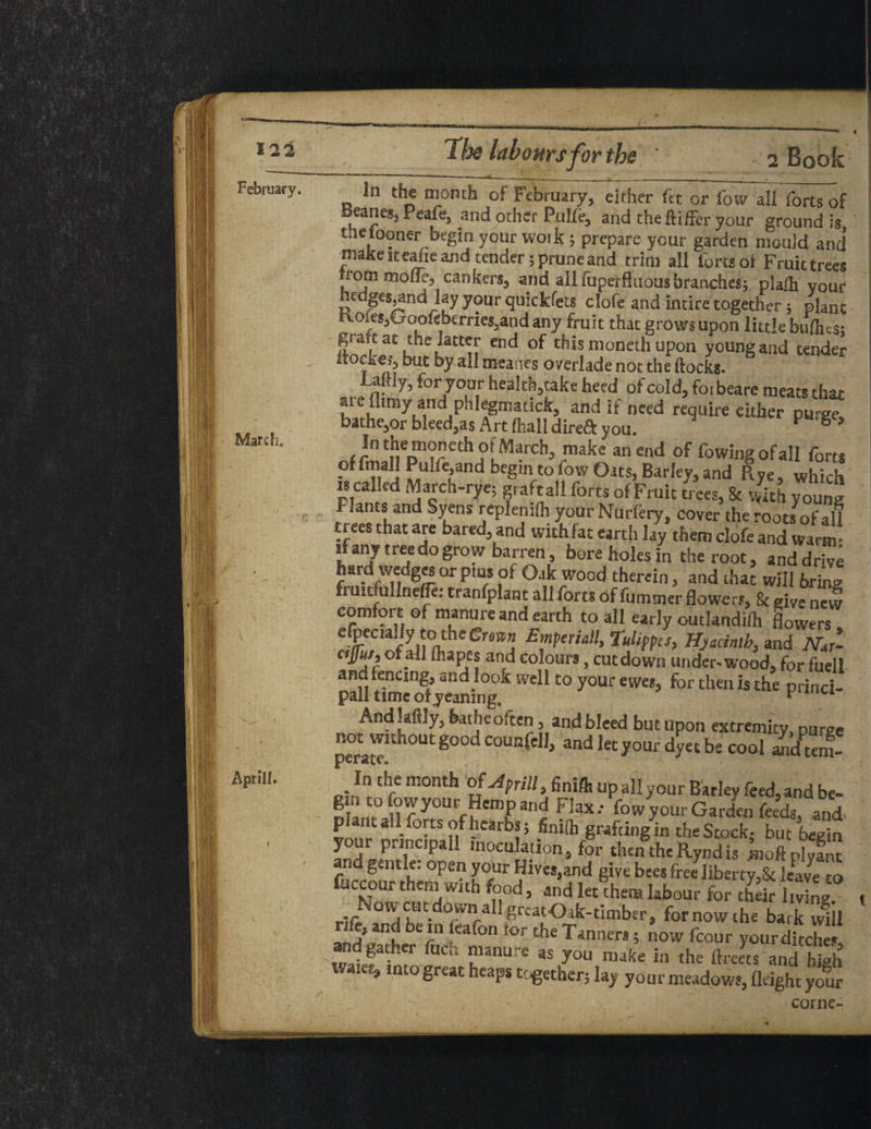 February. March. I Aprlll. - 2 Book In the month of February, either fet or low all forts of beanes, Peafe, and other Pulie, and the ftiffer your ground is. the tooner begin your woik ; prepare your garden mould and’ make it eahe and tender; prune and trim all forts of Fruit trees rorn mone, cankers, and all foperfluous branches; plafh your edges^and lay your quickfets clofe and intire together ; plant Koies,fooofeberries,andany fruit that grows upon little biiflns; graft at the latter end of this moneth upon young and tender itoeke5buc by all mcanes overlade not the ftocks. Laftly, for your health,take heed of cold, forbeare meats that aie flimy and phlegmadck, and if need require either puree bathe,or bleed,as Art (hall direft you. Pg> itJlei11<j>'?et^ oi March, make an end of fowingofall forts of fin ail Puluyand begin to fow Orts, Barley, and Rye, which is called March-rye; graft all forts of Fruit trees, 8c with young Plants and Syens replenifh yourNurfery, cover the roots of all trees that are bared, and with fat earth lay them clofe and warm: if any tree do grow barren, bore holes in the root, and drive hard wedges or pms of Oak wood therein, and that will 6rin» ft utr ullnefle: tranfplant all forts of fumtner flowers, & give new comfort of manure and earth to all early outlandifh flowers efpeaady to the Emferiall, Tulifpcs, Hyacinth, and nJ- ctfur, of all fhapes and colours, cut down under-wood, for fuell and fencing, and look well to your ewes, for then is the princi- pall time otyeaning. prmci- And!aflly, featheoften, and bleed but upon extremity pu^e ^without good counfell, andlecy°urdy«be cool aXm! In the month of Aprill, finiSt up all your Bariev feed, and be- n a.^U f y°UrffCmr^ Fiax-' fowyour Garden feeds, and plant all forts of hearbs; finifh grafting in the Stock- but begin prlPciPall moculauon, for then the Rynd is .moftplyant ana gentle, open your Hives,and give bees free liberty,Sc leave to fuccour them with food, and let them labour for th k Sing NowcutdownailgrcatOtk-timber, for now the bark wiil nfe, and be infoafon tor the Tanners; now fcour your ditches •gat. 'r Fk ”lanus as y°u make in the ftreets and high Water, into great heaps together; lay your meadows, Aright your corne-