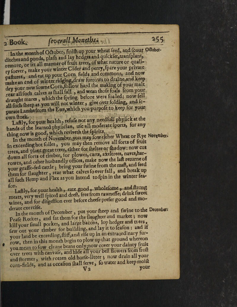 ¥ i'Bookc _ l^d^onthofOftober, finilt up your wheatfeed, and (pour O6oba- ditches and ponds, plalh and lay hedges and oufckfet,tranfpl««, remove, or ftt all manner of fruit trees, of what natureor qualt- «“ ever, make your winter Cider and perry,fpare your private rvaftnres and eat up your Corn fields and commons* and now make an end of winter ridging,draw forroWs to draine.and keep dry Your new fowne Corn,follow hard the making of your malt - rea/all fuch calves as fhall fall , and wean thofe foals from your drauRht mares, which the fpring before were foaled; now (ell auSlheep as you will not winter, give over folding, and fe- parateLambs from the Ews,which you purpofe to keep for your 0WLaftftTy>r your health, refute not any needful! phyfick at the hands dFthe learned phyfician, ufo all moderate ^orts, for any down all forts of timber, for plowes, carts, axeltrees, naves,har- fowes and other husbandly offices, make now the laftreturneof vour eraffe-fed cattle; bring your fwme from the roaft, and feed them for (laughter, rear what calves fo ever fall, and breaker all fuch Hemp and Flax as you intend to fpin in the winter feai* -f°nLaftly, for yourhealth, eate good, xvholefome,andftrong meats very well fpiced and dreft, free from rawneffc; drink fwcet wines’ and for diigeftion ever before cheefe prefer good and mo- dCrSe month of December , put your ffieep and fwme to the December. PeafeReekes, and fat them for the {laughter and market, now kill your fmall porkes, and large bacons, lop hedges and tiees , faw out your timber for building, and lay it to fealon: and f vour land be exceeding,fttff,and rile up in an extraordinary fur ' row, then in this month begin to plow up that ground whereon vr u m(.an to fow cltane beans only ;now cover your dainty fruit *• over trees with canvafr, and hide allyour bell flowers from froft andfiormes, with rotten old horfe-littcr ; now drain all yo corn-fields, and as occafion ftall ferve, fo water and keep moift