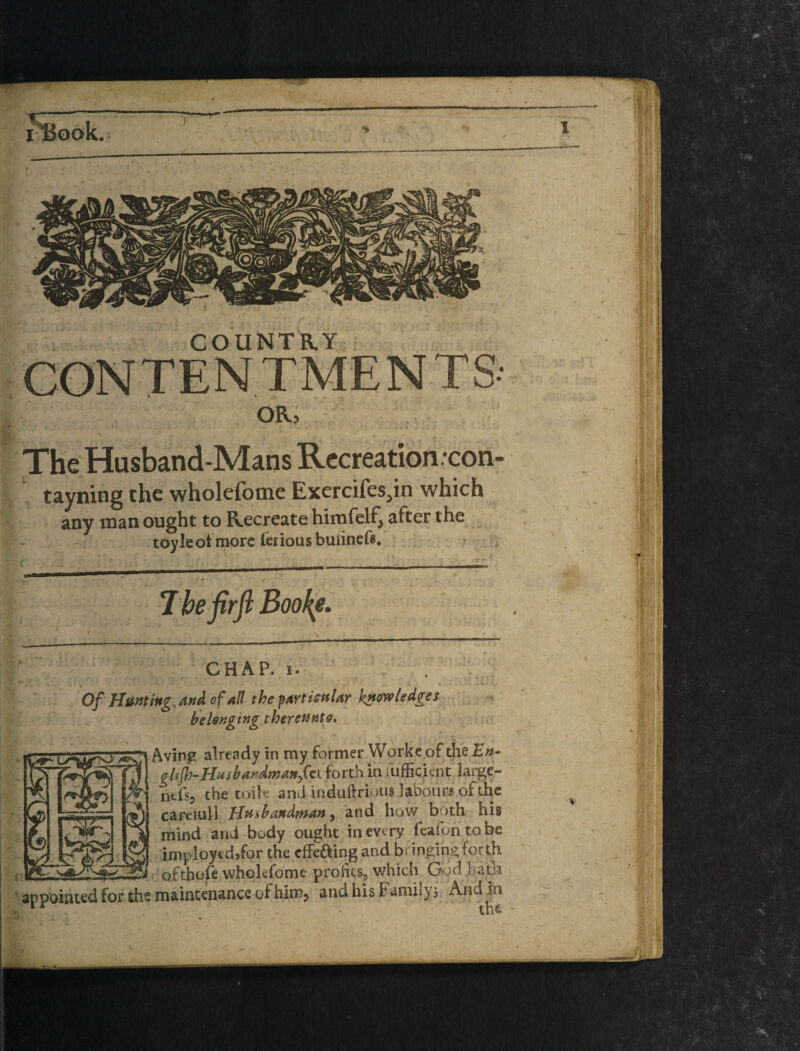 r*Boak OR.5 ' , * . > V The Husband-Mans Recreation -con- tayning the wholefome Exercifes^in which any man ought to Recreate himfelf^ after the toyleot more ieriousbuiiners. The firfi B oo\e^ 10-44- , CHAP. I. . Of of all the fart iGttlar knowledges belonging therettnto, Aving already in my former Worke of the En- glijh-Husbandmattft\.{oTt!n in fu'fficienrlai'ge- ntfsj the toiK' and induftrious labour# of the caFciull IJptsbandman ^ and^ how both his mind and body ought in every feafontobe implpyedjfor the cfFeaing and bringing forth , ofthofe whokfdme profits, which G^^d .bath 'appointed for the maintenance of him^ aiidhisFamilyj Andln