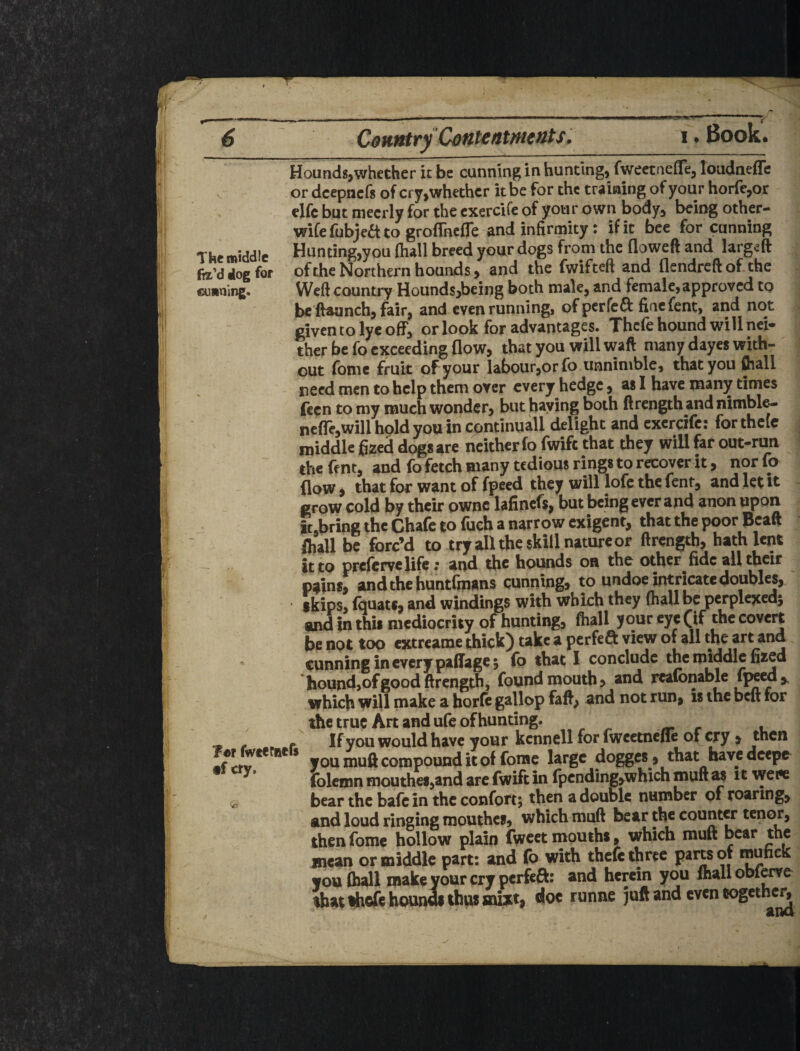 .r The middle fil’d dog for cunning. fer fwfefuefs tf cry. Hounds,whether it be cunning in hunting, fweetnefle, loudnefTe or deepnefs of cry,whether it be for the training of your horfc,or clfc but mecrly for the cxercife of your own body, being other- wife fubjea to groflhefle and infirmity: if it bee for canning Hun ting,you fhall breed yonr dogs from the floweft and larg^ft of the Northern hounds, and the fwifteft and flendreft of the Weft country Hounds,being both male, and female, approved to be'ftaunch, fair, and even running, of perfe^i finefent, and not given to lye off, or look for advantages. Thcfe hound will nei¬ ther be fo exceeding flow, that you will waft many dayes with¬ out fomc fruit of your labourjorfo unnimblc, that you fcall need men to help them over every hedge, as I have many times fecn to my much wonder, but baying both ftrength and nimble- ncfre,will hold you in cpntinuall delight and cxercife: for thclc middle jfi^ed dc^s are neither fo fwife that they will far out-run the ff nt, and fo fetch many tedious rings to recover it, nor fo flow, that for want of fpecd they williofe the fent, and let it grow cold by their pwnc lafinefs, but being ever and anon upon it.bring the Chafe to fuch a narrow exigent, that the poor Bcaft fliall be forc’d to try all the skill nature or ftrength, hath lent it to prcfcrvclife; and the hounds oa the other fide all their p^ins, andthebuntfmans cunning, to undoe intricate doubles, skips, fquats, and windings with which they (hall be pcrplcjced^ and in this mediocrity of hunting, ftiall your eye (if the covert be not too extreame thick) take a perfeft view of all the art and cunning in every paffage 5 fo that 1 conclude the middle fized hound,of good ftrength, found mouth > and reaionable fjwed ,, which will make a borfc gallop faft, and not run, is the belt for the true Art and ufe of hunting. ^ ^ r • If you would have your kcnnell for iwcctnene of cry > then you muft compound it of fomc large dogges, that have deepe folcmn mouthcs,and arc fwift in fpcnding,which muft at it viw bear the bafein the confort; then a double number of roaring, and loud ringing mouthes, which muft bear the counter tenor, then fome hollow plain fweet mouths, which muft bear the mean or middle part: and (b with thcfe three parw or inuncK you (hall makeyourcry perfea: and herein you flialiobl^e that Hhefe bounds thus snixt, doc runne juft and even togethe^