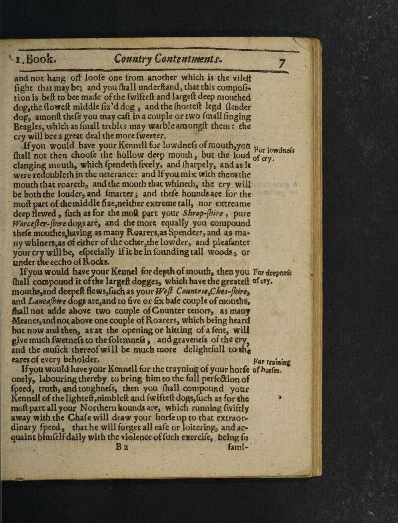 ... __ ... ||„,  I, Book. Country Contentmnts. j and not hang off loofe one from another which h the vileft light that may bej and you (hall undcrftand, that this compofi- tion is beft to bee made of the fwifteft and largeft deep mouthed dog,the flowed middle fiz’d dog , and the fliorteft legd flender dog, amonft thefe you may caft in a couple or two fmall finging Beagles, which as fmall trebles may warble atnongff them: the cry will bee a great deal the more fweeter. If you would have your Kennell for lowdnefs of mouth,yoH ^ (hall not then choofe the hollow deep mouth, but the loud of^cry7 ^ * clanging mouth, which rpendeth freely, and (harpcly, and as it • were rcdoubleth in the utterance; and if you mix with them the mouth that roaretb, and the mouth that whineth, the cry will be both the louder, and fmarter 5 and thefe hounds arc for the mod part of the middle fizc,neither extreme tall, nor extreame deep flewed, luch as for the mod part your Shr^p-fhire, pure }Vbrcejfer-[hiredoft^ssLrCf and the more equally you compound thefe moutheSjhaving as many Roarers^as Spenders, and as ma¬ ny whiners,as of cither of the other,the lowder, and pleafanter your cry will be, clpccially ifit be in founding tall woods, or under the eccho of Rocks* If you would have your Kennel for depth of mouth, then you Fordeepnefe (hall compound it ofthe larged dogges, which have the greated of cry. mouths,and deeped flews,ruchas yomW^fi Comtrtt^Ches-flHrey and Lawajhtre dogs are,and to dve or dx bafe couple of mouths, dull not adde above two couple of Counter cenorr, as many Meanes,and not above one couple of Roarers, which being heard but now and then, as at the opening or hitting ofafent, will give much fwetnefs to the folemncfs , and gravenefs of the cry^ and the mufick thereof will be much more delightfull tothg earcs of every beholder. For training Ifyou would have your Kennell for the trayning of your horfe of horfes. onely, labouring thereby to bring him to the full perfeftion of fpced, truth, and toughnefs, then you fhall compound your Kennell of the lighted,nimblcd and fwifted dogs,fuch as for the ^ mod part all your Northern hounds are, which running fwiftly away with the Chafe will draw your horfe up to that extraor¬ dinary fpeed, that he will forget all cafe or loitering, and ac¬ quaint himfelf daily with the violence of fuch exercife, being fo B 2 fami-