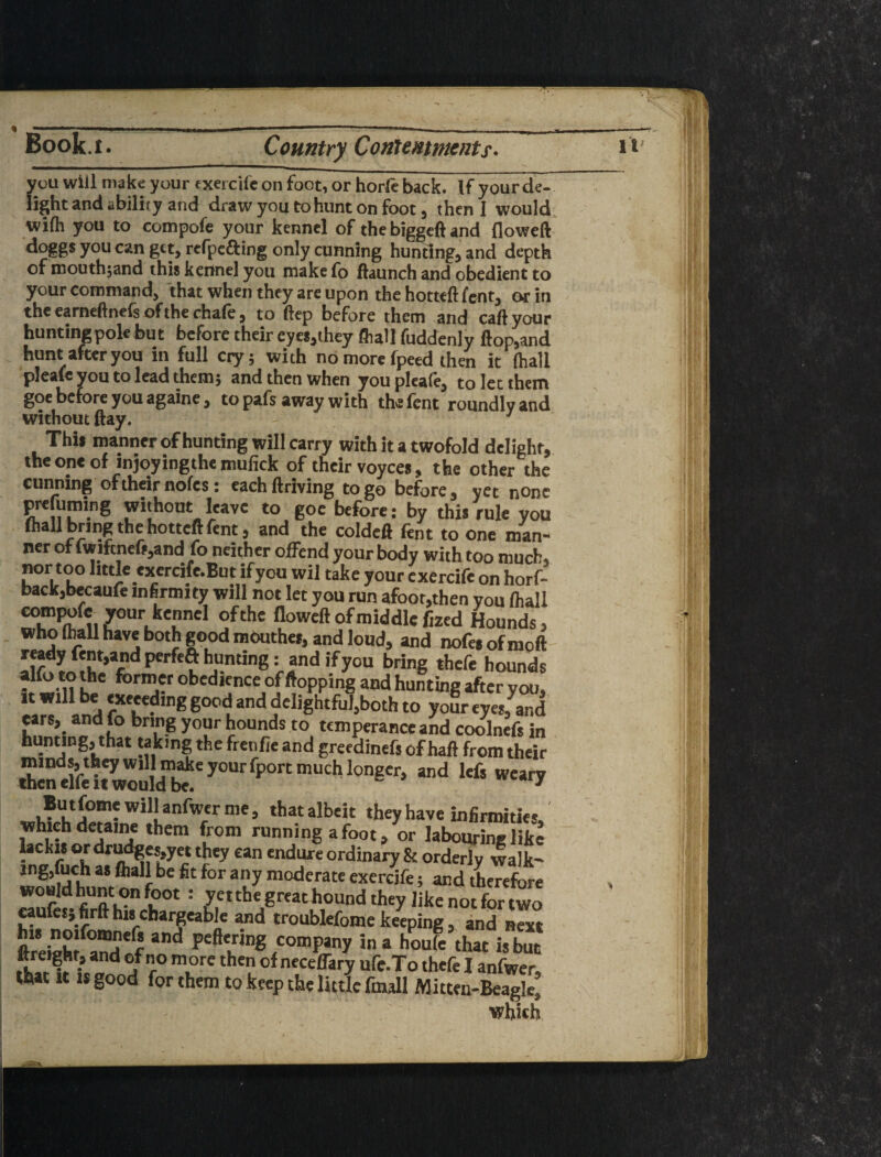 you will make your exercife on foot, or horft back. If yourde-. light and ability and draw you to hunt on foot, then I would, wifli you to compofe your kennel of the biggeil and floweft dogg$youcangtt,refpcaing only cunning hunting, and depth of ntouthjand this kennel you make (b Haunch and obedient to your command, that when they are upon the hotteft lent, or in the earneftnefs of the chafe, to ftep before them and call your hunting pole but before their eyes,they (hall fuddenly llop,and hunt after you in full ciy; with no more fpeed then it (hall pleafe you to lead them; and then when you pleafe, to let them goe before you againe, to pafs away with the fent roundly and without flay. Thii manner of hunting will carry with it a twofold delight, the one of injoyingthe mulick of their voycea, the other the cunning of their nofes: eachftriving to go before, yet none ^fuming without leave to goe before: by this rule you (hall bring the hotteft fent, and the coldeft fent to one man¬ ner of fwiftneft,and fo neither offend your body with too much, nor too little exercife.But ifyou wil take your exercife on horf- backjbecaufe infirmity will not let you run afoot,then you (hall u floweft of middle fized Hounds, who (Imll have both good raouthei, and loud, and nofes of moft hounds t hp' obedience of flopping and hunting after you, It will be weeeding good and delightful,both to your eyes, and ears, and fo bring your hounds to temperance and coolnefs in hunting, that taking the frenfie and greedinefs of haft from their But fome will anfwer me, that albeit they have infirimties. which detaine them from running afoot, or labouring like lacku or dru^M,yet they can endure ordinaiy & orderly walk- ing,(uch as fliall be fit for any moderate exercife; and therefore woHld hunt on foot : yeithegreathound they likenotfortwo raufesjfirft his chargeable and troublefome keeping, and next his noifomnefs and peftering company in a houfe that i, S ftreight, and of no m ore then of neceffary ufc.To thefe I anfwer! It IS good for them to keep the liulc fmall Mitten-Beagle! which