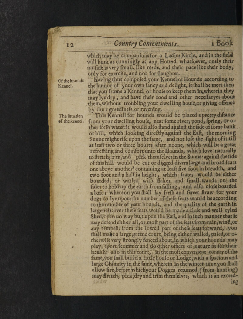 ' which may be companions for_a Ladies Kirtle, and in the field will bunt as cunningly as any HoURd whatfoever, onely their miifick is very fmall, like rceds^ and their pace like their body, only for cxercife, and not for {laughter, of the hounds ' Having thus compofed your Kennel of Hounds according to Kennel. the humor of your own fancy and delight, it (hall be meet then that you frame a Kennel or houfe to keep them in,whcr€in they may lye dry, and have their food and other nccclTarycs about .them,without troubling your dwelling houfe,or giving offence by the r greedinefs or ravening. ^ Theiiiuation This Kennell for hounds would be placed a pretty diftance ®f the kennel, from your dwelling houfe, near fomc river, pond, fpring, or o- ther frcfii watcrrlt would alfo ftand againft the fide of fomc bank . or hill, which looking directly againft the Eaft, the morning Sunne might rife upon the fame, and not lofe the fight of it till ^ at Icaft two or three hourcs after noonc, which will be a great refrcfhing and edmfort unto the Hounds, which lovc^ naturally to ftrctchjt r m,and pick themfelves in the Sunne: againft the fide of this hill would be cut or digged divers large and broad feats one above another^ containing at leaft five foot in breadth, and two foot and a half in height, which feates would be either boarded, or waded with flakes and fmalj wands onr thc {ides to hold up the earth from falling, and alfo clofe boarded f aloft ? whereon you (hall lay frefh and fwcet firaw for your dogs to lyc iiponrthe number ofehefe feats would be according  to the number of your hounds, and the quality of the carfh in largenefsrover tbefe feats would be made a clofe and well tyled Shedjbpen no way bu^t upon the Eaft, and in fuch manWr that it may defend either alI,or;moft part of the feats from rain,wind,or any tempefl; from the lowcft part of thefe featf forwardj you ^ {hall make a large greene courts being cither walled, paledjor o- therwifevery ftrongly fenced about:,in which your hounds may f play^ fport,fcummer and do other offices of^nature fit fo'r'their health: alfo fn this tourr,% iri'the moft convenicnc corr^r of the fame,you (hall bu i Id a little houfe or Lodge jWith a {pacious aiid large Chimney in the fame,wherein in the winter time you ffiall allow firc,bcforc whichyourDogges returned (from hunting) / , may ftrttcb, pick,dry and trim merardves, which is an cxceed- ^ ing