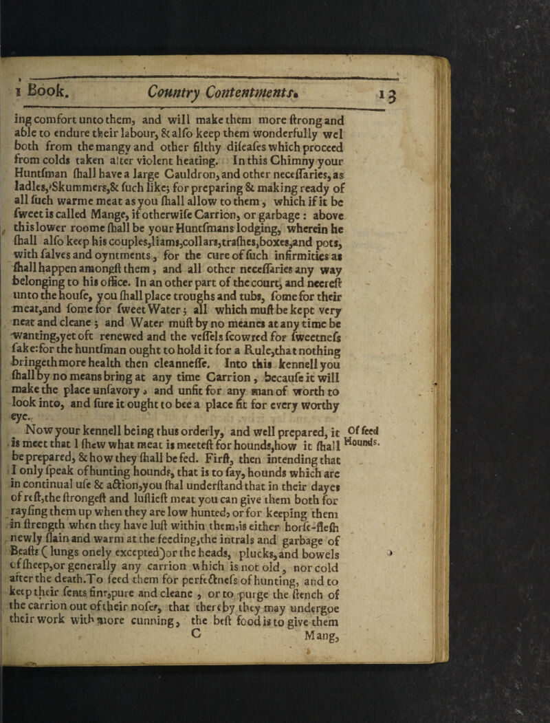 1 Book. Country ContentmentSi ni 111)'' ' I 5ng comfort unto themj and will make them more ftrong and able to endure tfeeir labour, Scalfo keep them wonderfully wcl both from the mangy and other filthy dilcafes which proceed from colds taken' after violent heating. In this Ghimny your Huntfman (hall have a large Cauldron, and other neccflfarics, as ladles,^SkummcrSjSc fuch like; for preparing & making ready of all fueh warme meat as you (hall allow to them, which if it be fweet is called Mange, if otherwife Carrion, or garbage : above f thislower roomc(hallbe your Huntfmans lodging, wherein he (hall alfo keep his couples,liams3collarg,tra(hes,boxe8;;and pots, with falves and oyntments, for the cure of fuch infirmities at ^ fiiall happen amongft them, and all other ncccflaries any way belonging to hit office. In an bther part of thecourti and necreft unto the houfe, you (hall place troughs and tubs, fome for their meat,and fome tor fweet Water; all which mufl be kept very neat and clcanc 5 and Water muft by no meancs at any time be ■wanting,yet oft renewed and the vcflels feowred for fweetnefs fake.-for the huntfman ought to hold it for a Rule,that nothing bringcthmorc health then cleannefTc. Into this kenhell you (hall by no means bring at any time Carrion, bccaufc it will make the place unfavory a and unfit for any man of worth to look into, and lure it ought to bee a place fit for every worthy eye.- Now your kcnnell being thus orderly, and well prepared, it Of feed is meet that 1 (hew what meat is meeteft for hounds,how it (hall be prepared, & how they (hall be fed. Firft, then intending that I only fpeak of hunting hound?, that is to fay, hounds which arc in continual ufe & a£l:ion,you (hal underftand that in their dayes of reftjthe ftrongeft and luflieft meat you can give them both for rayfing them up when they arc low hunted^ or for keeping them in ftrength when they have luft within themfis either horfe-flefh , newly flain and warm at the feeding,the intrals and garbage of Bcaft? (lungs onely excepted^or the heads, plucks,and bowels cflheep,or generally any carrion which is not old, nor cold after the dcath.To feed them for perfeftnefs of hunting, and to keep their Tents fine,pure and cleanc , or to purge the ftench of the carrion out of their nofef, that thereby they may undergpe their work with^iore cunning, the bed food is to give them ^ C Mang, I